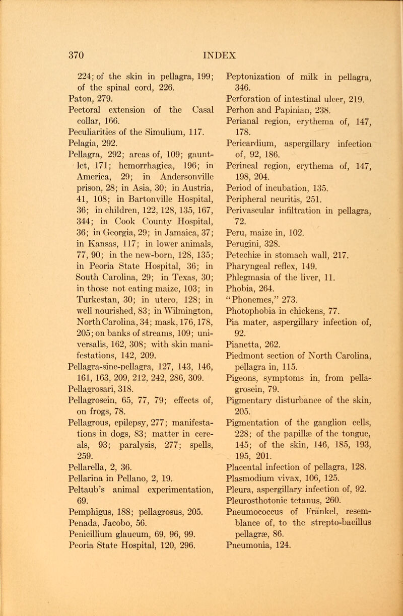 224; of the skin in pellagra, 199; of the spinal cord, 226. Paton, 279. Pectoral extension of the Casal collar, 166. Peculiarities of the Simulium, 117. Pelagia, 292. Pellagra, 292; areas of, 109; gaunt- let, 171; hemorrhagica, 196; in America, 29; in Andersonville prison, 28; in Asia, 30; in Austria, 41, 108; in Bartonville Hospital, 36; in children, 122, 128, 135, 167, 344; in Cook County Hospital, 36; in Georgia, 29; in Jamaica, 37; in Kansas, 117; in lower animals, 77, 90; in the new-born, 128, 135; in Peoria State Hospital, 36; in South Carolina, 29; in Texas, 30; in those not eating maize, 103; in Turkestan, 30; in utero, 128; in well nourished, 83; in Wilmington, North Carolina, 34; mask, 176,178, 205; on banks of streams, 109; uni- versalis, 162, 308; with skin mani- festations, 142, 209. Pellagra-sine-pellagra, 127, 143, 146, 161, 163, 209, 212, 242, 286, 309. Pellagrosari, 318. Pellagrosein, 65, 77, 79; effects of, on frogs, 78. Pellagrous, epilepsy, 277; manifesta- tions in dogs, 83; matter in cere- als, 93; paralysis, 277; spells, 259. Pellarella, 2, 36. Pellarina in Pellano, 2, 19. Peltaub's animal experimentation, 69. Pemphigus, 188; pellagrosus, 205. Penada, Jacobo, 56. Penicillium glaucum, 69, 96, 99. Peoria State Hospital, 120, 296. Peptonization of milk in pellagra, 346. Perforation of intestinal ulcer, 219. Perhon and Papinian, 238. Perianal region, erythema of, 147, 178. Pericardium, aspergillary infection of, 92, 186. Perineal region, erythema of, 147, 198, 204. Period of incubation, 135. Peripheral neuritis, 251. Perivascular infiltration in pellagra, 72. Peru, maize in, 102. Perugini, 328. Petechia? in stomach wall, 217. Pharyngeal reflex, 149. Phlegmasia of the liver, 11. Phobia, 264. Phonemes, 273. Photophobia in chickens, 77. Pia mater, aspergillary infection of, 92. Pianetta, 262. Piedmont section of North Carolina, pellagra in, 115. Pigeons, symptoms in, from pella- grosein, 79. Pigmentary disturbance of the skin, 205. Pigmentation of the ganglion cells, 228; of the papilla? of the tongue, 145; of the skin, 146, 185, 193, 195, 201. Placental infection of pellagra, 128. Plasmodium vivax, 106, 125. Pleura, aspergillary infection of, 92. Pleurosthotonic tetanus, 260. Pneumococcus of Frankel, resem- blance of, to the strepto-bacillus pellagra?, 86. Pneumonia, 124.