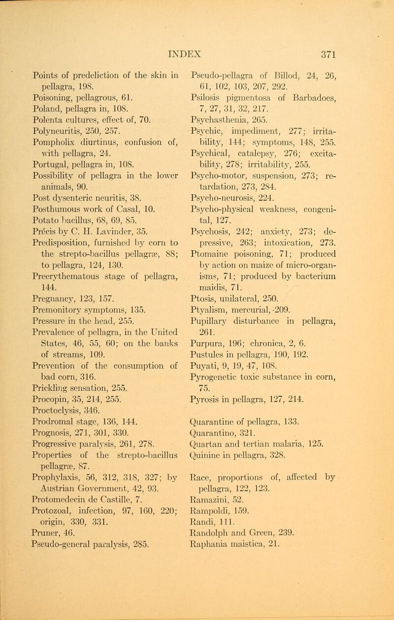 Points of predeliction of the skin in pellagra, 198. Poisoning, pellagrous, 61. Poland, pellagra in, 108. Polenta cultures, effect of, 70. Polyneuritis, 250, 257. Pompholix diurtinus, confusion of, with pellagra, 24. Portugal, pellagra in, 108. Possibility of pellagra in the lower animals, 90. Post dysenteric neuritis, 38. Posthumous work of Casal, 10. Potato bacillus, 68, 69, 85. Precis by C. H. Lavinder, 35. Predisposition, furnished by corn to the strepto-bacillus pellagrse, 88; to pellagra, 124, 130. Preerythematous stage of pellagra, 144. Pregnancy, 123, 157. Premonitory symptoms, 135. Pressure in the head, 255. Prevalence of pellagra, in the United States, 46, 55, 60; on the banks of streams, 109. Prevention of the consumption of bad corn, 316. Prickling sensation, 255. Procopin, 35, 214, 255. Proctoclysis, 346. Prodromal stage, 136, 144. Prognosis, 271, 301, 330. Progressive paralysis, 261, 278. Properties of the strepto-bacillus pellagrse, 87. Prophylaxis, 56, 312, 318, 327; by Austrian Government, 42, 93. Protomedecin de Castille, 7. Protozoal, infection, 97, 160, 220; origin, 330, 331. Pruner, 46. Pseudo-general paralysis, 285. Pseudo-pellagra of Billod, 24, 26, 61, 102, 103, 207, 292. Psilosis pigmentosa of Barbadoes, 7, 27, 31, 32, 217. Psychasthenia, 265. Psychic, impediment, 277; irrita- bility, 144; symptoms, 148, 255. Psychical, catalepsy, 276; excita- bility, 278; irritability, 255. Psycho-motor, suspension, 273; re- tardation, 273, 284. Psycho-neurosis, 224. Psycho-physical weakness, congeni- tal, 127. Psychosis, 242; anxiety, 273; de- pressive, 263; intoxication, 273. Ptomaine poisoning, 71; produced by action on maize of micro-organ- isms, 71; produced by bacterium maidis, 71. Ptosis, unilateral, 250. Ptyalism, mercurial, -209. Pupillary disturbance in pellagra, 261. Purpura, 196; chronica, 2, 6. Pustules in pellagra, 190, 192. Puyati, 9, 19, 47, 108. Pyrogenetic toxic substance in corn, 75. Pyrosis in pellagra, 127, 214. Quarantine of pellagra, 133. Quarantino, 321. Quartan and tertian malaria, 125. Quinine in pellagra, 328. Race, proportions of, affected by pellagra, 122, 123. Ramazini, 52. Rampoldi, 159. Randi, 111. Randolph and Green, 239. Raphania maistica, 21.