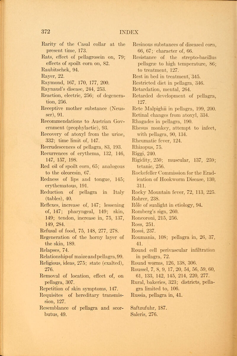 Rarity of the Casal collar at the present time, 173. Rats, effect of pellagrosein on, 79; effects of spoilt corn on, 82. Raubitschek, 94. Rayer, 22. Raymond, 167, 170, 177, 200. Raynaud's disease, 244, 253. Reaction, electric, 256; of degenera- tion, 256. Receptive mother substance (Neus- ser), 91. Recommendations to Austrian Gov- ernment (prophylactic), 93. Recovery of atoxyl from the urine, 332; time limit of, 147. Recrudescences of pellagra, 83, 193. Recurrences of erythema, 132, 146, 147, 157, 198. Red oil of spoilt corn, 65; analogous to the oleoresin, 67. Redness of lips and tongue, 145; erythematous, 191. Reduction of pellagra in Italy (tables), 40. Reflexes, increase of, 147; lessening of, 147; pharyngeal, 149; skin, 149; tendon, increase in, 75, 137, 149, 284. Refusal of food, 75, 148, 277, 278. Regeneration of the horny layer of the skin, 189. Relapses, 74. Relationship of maize and pellagra, 99. Religious, ideas, 275; state (exalted), 276. Removal of location, effect of, on pellagra, 307. Repetition of skin symptoms, 147. Requisites of hereditary transmis- sion, 127. Resemblance of pellagra and scor- butus, 49. Resinous substances of diseased corn, 66, 67; character of, 66. Resistance of the strepto-bacillus pellagral to high temperature, 86; to treatment, 127. Rest in bed in treatment, 345. Restricted diet in pellagra, 346. Retardation, mental, 264. Retarded development of pellagra, 127. Rete Malpighii in pellagra, 199, 200. Retinal changes from atoxyl, 334. Rhagades in pellagra, 190. Rhesus monkey, attempt to infect, with pellagra, 90, 134. Rheumatic fever, 124. Rhizopus, 75. Riggi, 240. Rigidity, 250; muscular, 137, 259; tetanic, 256. Rockefeller Commission for the Erad- ication of Hookworm Disease, 130, 311. Rocky Mountain fever, 72, 113, 225. Rohrer, 238. Role of sunlight in etiology, 94. Romberg's sign, 260. Roncoroni, 215, 256. Ross, 251. Rossi, 237. Roumania, 108; pellagra in, 26, 37, 41. Round cell perivascular infiltration in pellagra, 72. Round worms, 126, 138, 306. Roussel, 7, 8, 9, 17, 20, 54, 56, 59, 60, 61, 133, 142, 145, 214, 220, 277. Rural, bakeries, 323; districts, pella- gra limited to, 106. Russia, pellagra in, 41. Saftzufuhr, 187. Saleris, 276.