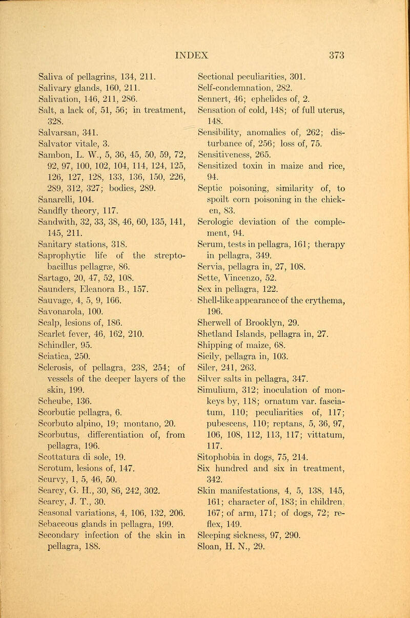 Saliva of pellagrins, 134, 211. Salivary glands, 160, 211. Salivation, 146, 211, 286. Salt, a lack of, 51, 56; in treatment, 328. Salvarsan, 341. Salvator vitale, 3. Sambon, L. W., 5, 36, 45, 50, 59, 72, 92, 97, 100, 102, 104, 114, 124, 125, 126, 127, 128, 133, 136, 150, 226, 289, 312, 327; bodies, 289. SanareLli, 104. Sandfly theory, 117. Sandwith, 32, 33, 38, 46, 60, 135, 141, 145, 211. Sanitary stations, 318. Saprophytic life of the strepto- bacillus pellagra?, 86. Sartago, 20, 47, 52, 108. Saunders, Eleanora B., 157. Sauvage, 4, 5, 9, 166. Savonarola, 100. Scalp, lesions of, 186. Scarlet fever, 46, 162, 210. Scliindler, 95. Sciatica, 250. Sclerosis, of pellagra, 238, 254; of vessels of the deeper layers of the skin, 199. Scheube, 136. Scorbutic pellagra, 6. Scorbuto alpino, 19; montano, 20. Scorbutus, differentiation of, from pellagra, 196. Scottatura di sole, 19. Scrotum, lesions of, 147. Scurvy, 1, 5, 46, 50. Searcy, G. H., 30, 86, 242, 302. Searcy, J. T., 30. Seasonal variations, 4, 106, 132, 206. Sebaceous glands in pellagra, 199. Secondary infection of the skin in pellagra, 188. Sectional peculiarities, 301. Self-condemnation, 282. Sennert, 46; ephelides of, 2. Sensation of cold, 148; of full uterus, 148. Sensibility, anomalies of, 262; dis- turbance of, 256; loss of, 75. Sensitiveness, 265. Sensitized toxin in maize and rice, 94. Septic poisoning, similarity of, to spoilt corn poisoning in the chick- en, 83. Serologic deviation of the comple- ment, 94. Serum, tests in pellagra, 161; therapy in pellagra, 349. Servia, pellagra in, 27, 108. Sette, Vincenzo, 52. Sex in peUagra, 122. Shell-like appearance of the erythema, 196. Sherwell of Brooklyn, 29. Shetland Islands, pellagra in, 27. Shipping of maize, 68. Sicily, pellagra in, 103. Siler, 241, 263. Silver salts in pellagra, 347. Simulium, 312; inoculation of mon- keys by, 118; ornatum var. fascia- turn, 110; peculiarities of, 117; pubescens, 110; reptans, 5, 36, 97, 106, 108, 112, 113, 117; vittatum, 117. Sitophobia in dogs, 75, 214. Six hundred and six in treatment, 342. Skin manifestations, 4, 5, 138, 145, 161; character of, 183; in children, 167; of arm, 171; of dogs, 72; re- flex, 149. Sleeping sickness, 97, 290. Sloan, H. N., 29.