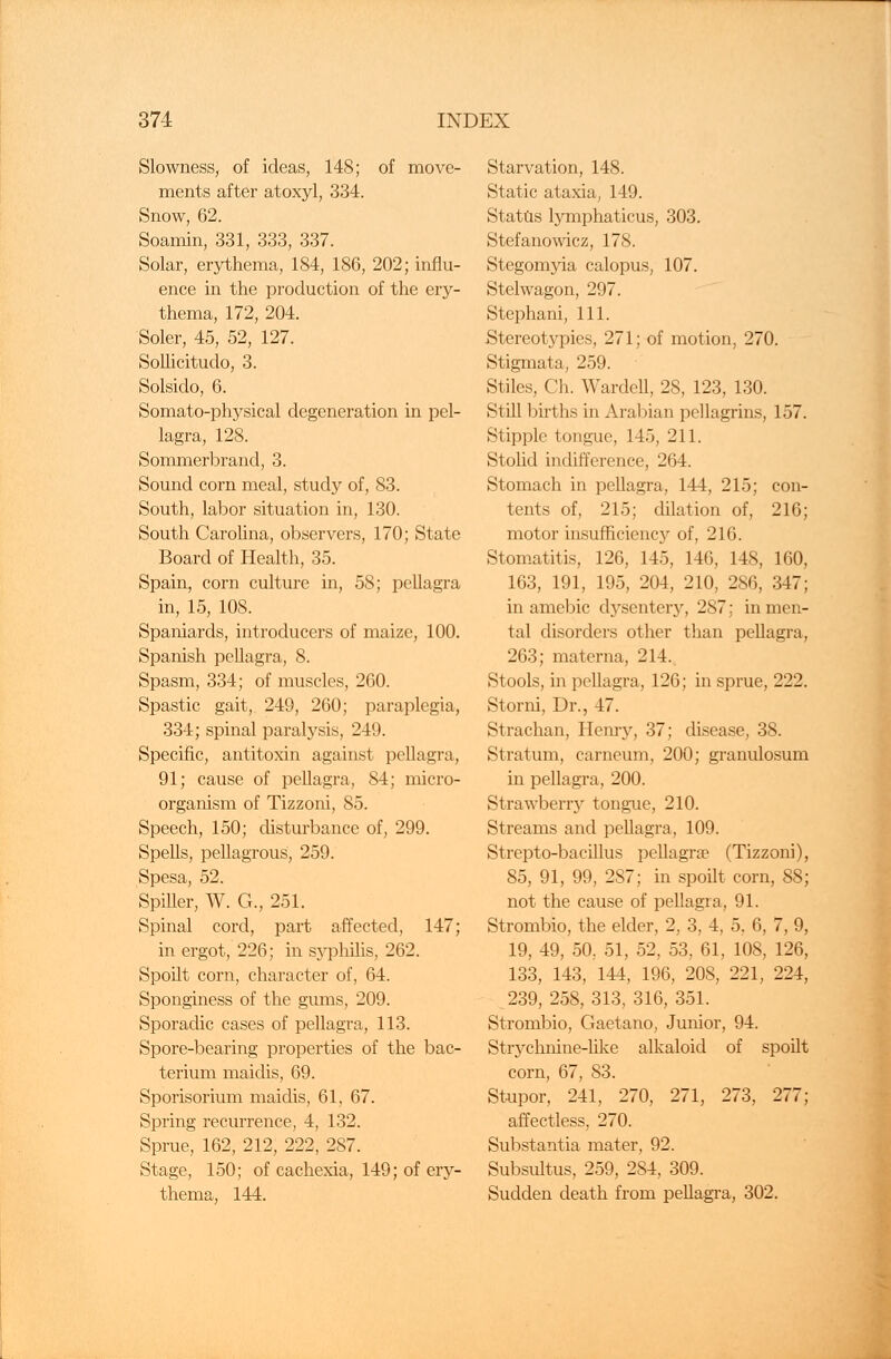 Slowness, of ideas, 148; of move- ments after atoxyl, 334. Snow, 62. Soamin, 331, 333, 337. Solar, erythema, 184, 186, 202; influ- ence in the production of the ery- thema, 172, 204. Soler, 45, 52, 127. Sollicitudo, 3. Solsido, 6. Somato-physical degeneration in pel- lagra, 128. Sommerbrand, 3. Sound corn meal, study of, 83. South, labor situation in, 130. South Carolina, observers, 170; State Board of Health, 35. Spain, corn culture in, 58; pellagra in, 15, 108. Spaniards, introducers of maize, 100. Spanish pellagra, 8. Spasm, 334; of muscles, 260. Spastic gait,. 249, 260; paraplegia, 334; spinal paralysis, 249. Specific, antitoxin against pellagra, 91; cause of pellagra, 84; micro- organism of Tizzoni, 85. Speech, 150; disturbance of, 299. Spells, pellagrous, 259. Spesa, 52. Spiller, W. G., 251. Spinal cord, part affected, 147; in ergot, 226; in syphilis, 262. Spoilt corn, character of, 64. Sponginess of the gums, 209. Sporadic cases of pellagra, 113. Spore-bearing properties of the bac- terium maidis, 69. Sporisorium maidis, 61, 67. Spring recurrence, 4, 132. Sprue, 162, 212, 222, 287. Stage, 150; of cachexia, 149; of ery- thema, 144. Starvation, 148. Static ataxia, 149. Status lymphaticus, 303. Stefanowicz, 178. Stegomyia calopus, 107. Stelwagon, 297. Stephani, 111. .Stereotjrpies, 271; of motion, 270. Stigmata, 259. Stiles, Ch. Wardell, 28, 123, 130. Still births in Arabian pellagrins, 157. Stipple tongue, 145, 211. Stolid indifference, 264. Stomach in pellagra, 144, 215; con- tents of, 215; dilation of, 216; motor insufficiency of, 216. Stomatitis, 126, 145, 146, 148, 160, 163, 191, 195, 204, 210, 286, 347; in amebic dysentery, 287; in men- tal disorders other than pellagra, 263; materna, 214. Stools, in pellagra, 126; in sprue, 222. Storni, Dr., 47. Strachan, Henry, 37; disease, 38. Stratum, carneum, 200; granulosum in pellagra, 200. Strawberry tongue, 210. Streams and pellagra, 109. Strepto-bacillus pellagrae (Tizzoni), 85, 91, 99, 2S7; in spoilt corn, 88; not the cause of pellagra, 91. Strombio, the elder, 2, 3, 4, 5, 6, 7, 9, 19, 49, 50, 51, 52, 53, 61, 108, 126, 133, 143, 144, 196, 208, 221, 224, 239, 258, 313, 316, 351. Strombio, Gaetano, Junior, 94. Strychnine-like alkaloid of spoilt corn, 67, 83. Stupor, 241, 270, 271, 273, 277; affectless, 270. Substantia mater, 92. Subsultus, 259, 284, 309. Sudden death from pellagra, 302.