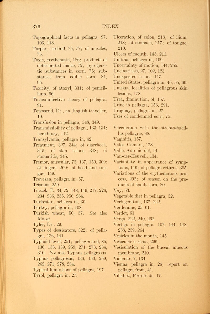 Topographical facts in pellagra, 97, 106, 118. Torpor, cerebral, 75, 77; of muscles, 75. Toxic, erythemata, 186; products of deteriorated maize, 72; pyrogene- tic substances in corn, 75; sub- stances from edible corn, 84, 95. Toxicity, of atoxyl, 331; of penicil- lium, 96. Toxico-infective theory of pellagra, 91. Townsend, Dr., an English traveller, 10. Transfusion in pellagra, 348, 349. Transmissibility of pellagra, 133, 134; hereditary, 112. Transylvania, pellagra in, 42. Treatment, 327, 344; of diarrhoea, 345; of skin lesions, 348; of stomatitis, 345. Tremor, muscular, 75, 137, 150, 309; of fingers, 260; of head and ton- gue, 149. Trevesan, pellagra in, 57. Trismus, 259. Tuczek, F., 34, 72, 148, 149, 217, 226, 234, 236, 255, 256, 264. Turkestan, pellagra in, 30. Turkey, pellagra in, 108. Turkish wheat, 50, 57. See also Maize. Tyler, Dr., 29. Types of dessicators, 322; of pella- gra, 136, 141. Typhoid fever, 251; pellagra and, 85, 136, 138, 139, 259, 271, 278, 284, 310. See also Typhus pellagrosus. Typhus pellagrosus, 136, 150, 259, 262, 271, 278, 284. Typical limitations of pellagra, 197. Tyrol, pellagra in, 27. Ulceration, of colon, 218; of ilium, 218; of stomach, 217; of tongue, 210. Ulcers of mouth, 145, 211. Umbria, pellagra in, 109. Uncertainty of motion, 144, 255. Uncinariasis, 27, 102, 123. Unexpected lesions, 147. United States, pellagra in, 46, 55, 60. Unusual localities of pellagrous skin lesions, 178. Urea, diminution, of, 157. Urine in pellagra, 156, 291. Urugua}^, pellagra in, 27. Uses of condemned corn, 75. Vaccination with the strepto-bacil- lus pellagra?, 88. Vaginitis, 157. Vales, Camara, 178. Vallc, Antonio del, 14. Van-der-Heuvell, 134. Variability in appearance of sjTnp- toms, 146; of pellagra returns, 305. Variations of the erythematous pro- cess, 292; of season on the pro- ducts of spoilt corn, SO. Vajr, 53. Vegetable diet in pellagra, 52. Verbigeration, 137, 222. Verderame, 25, 61. Verdet, 61. Verga, 222, 240, 262. Vertigo in pellagra, 107, 144, 148, 258, 259, 2G4. Vesicles in the mouth, 145. Vesicular eczema, 296. Vesiculation of the buccal mucous membrane, 210. Videmar, 7, 134. Vienna, pellagra in, 26; report on pellagra from, 41. Villahoz, Perrote de, 17.