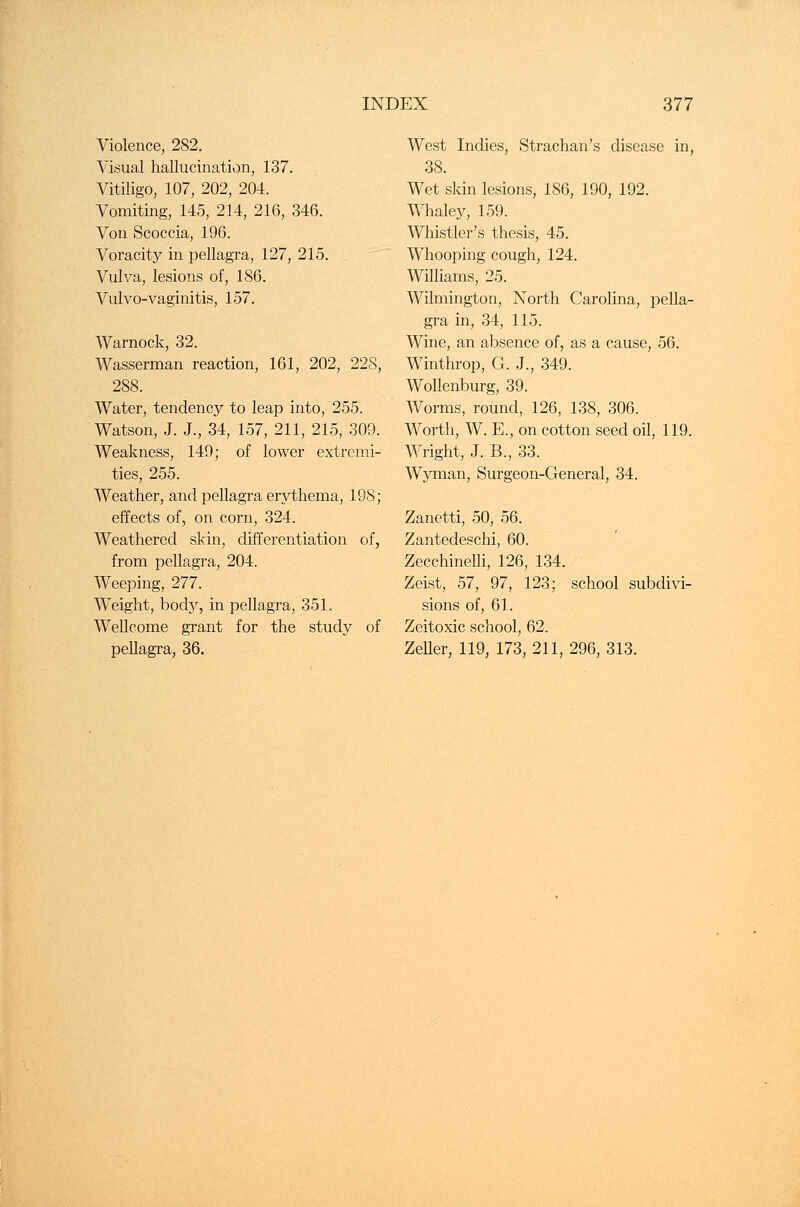 Violence, 282. Visual hallucination, 137. Vitiligo, 107, 202, 204. Vomiting, 145, 214, 216, 346. Von Scoccia, 196. Voracity in pellagra, 127, 215. Vulva, lesions of, 186. Vulvo-vaginitis, 157. Warnock, 32. Wasserman reaction, 161, 202, 228, 288. Water, tendency to leap into, 255. Watson, J. J., 34, 157, 211, 215, 309. Weakness, 149; of lower extremi- ties, 255. Weather, and pellagra erythema, 198; effects of, on corn, 324. Weathered skin, differentiation of, from pellagra, 204. Weeping, 277. Weight, body, in pellagra, 351. Wellcome grant for the study of pellagra, 36. West Indies, Strachan's disease in, 38. Wet skin lesions, 186, 190, 192. Whaley, 159. Whistler's thesis, 45. Whooping cough, 124. Williams, 25. Wilmington, North Carolina, pella- gra in, 34, 115. Wine, an absence of, as a cause, 56. Winthrop, G. J., 349. Wollenburg, 39. Worms, round, 126, 138, 306. Worth, W. E., on cotton seed oil, 119. Wright, J. B., 33. Wyman, Surgeon-General, 34. Zanetti, 50, 56. Zantedeschi, 60. Zecchinelli, 126, 134. Zeist, 57, 97, 123; school subdivi- sions of, 61. Zeitoxic school, 62. Zeller, 119, 173, 211, 296, 313.