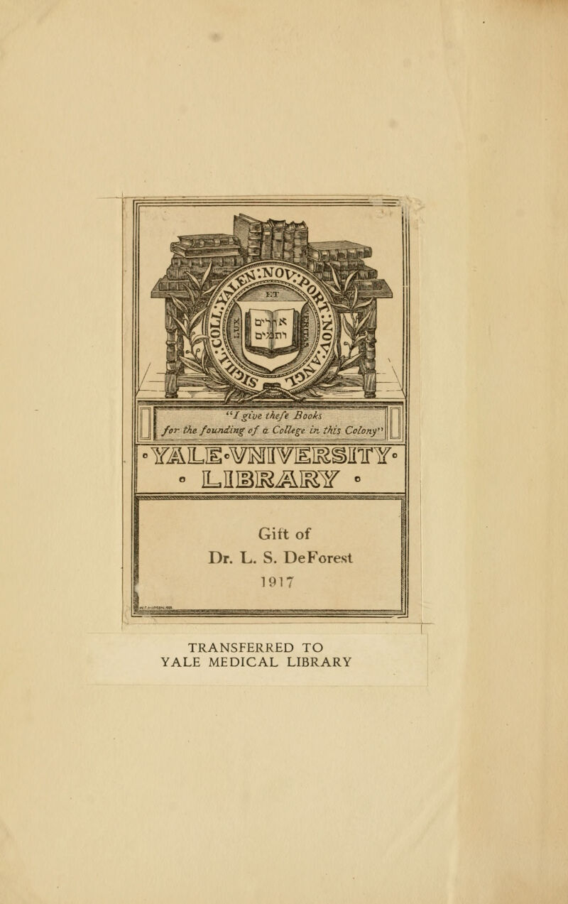 •/ givs theß Biio/ä forthefoundingofä College in this Colortj ;^j^^«AV^B^gg^w>Vv^x^vJaog.>^v^^^Jfc.i^3<v^^^ Gift of Dr. L. S. DeForest 1917 «.ti.l.-*^W»(,.'!»k4')V«;»'»\'S^ TRANSFERRED TO YALE MEDICAL LIBRARY