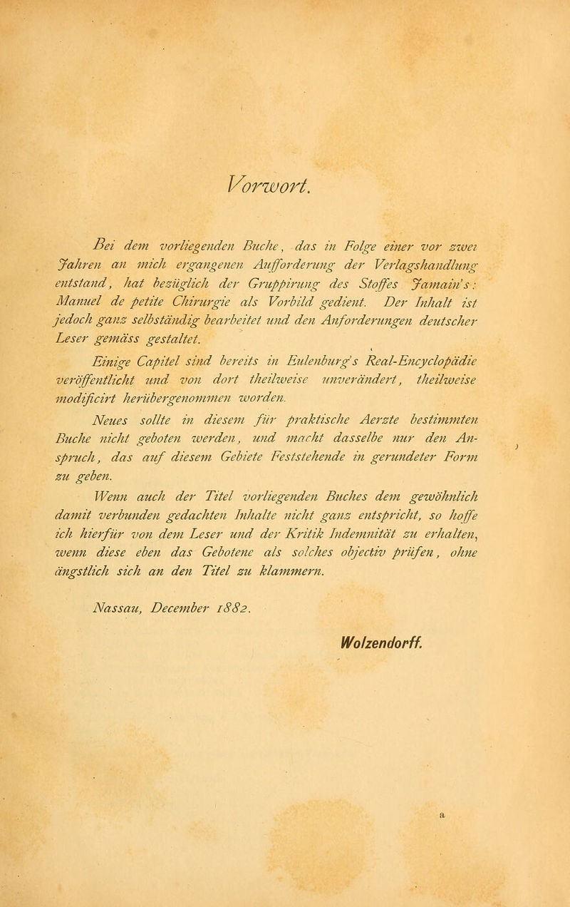 Vorwort. Bei dem vorliegenden Buche, das in Folge einer vor sivei Jahren an mich ergangenen Aufforderung der Verlagshandlung entstand, hat bezüglich der Gruppirung des Stoffes Jamain's: Manuel de petite Chirurgie als Vorbild gedient. Der Inhalt ist jedoch ganz selbständig bearbeitet und den Anforderungen deutscher Leser gemäss gestaltet. Einige Capitel sind bereits in Eulenburg s Real-Encyclopädie veröffentlicht 7md von dort theilweise unverändert, theilweise modificirt herübergenommen worden. Neues sollte in diesem für praktische Aerzte bestimmten Buche nicht geboten werden, und macht dasselbe nur den An- spi'uch, das auf diesem Gebiete Feststehende in gerundeter Form zu geben. Wenn auch der Titel vorliegenden Buches de'm gewöhnlich damit verbunden gedachten Inhalte nicht ganz entspricht, so hoffe ich hierfür von dem Leser und der Kritik Indemnität zu erhalten.^ wenn diese eben das Gebotene als solches objectiv prüfen, ohne ängstlich sich an den Titel zu klammern. Nassau, December 1882. Wolzendorff.