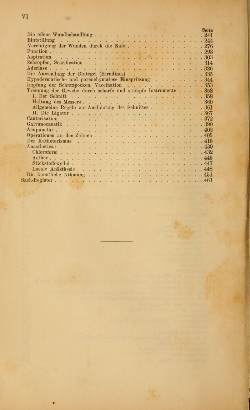 VI Seite Die offene Wundbehandlung 241 Blutstillung 244 Vereinigung der Wunden durch die Naht 276 Function 293 Aspiration 303 Schröpfen, Scarification 314 Aderlass 326 Die Anwendung der Blutegel (Hirudines) 335 Hypodermatische und parenchymatöse Einspritzung 344 Impfung der Schutzpocken, Vaccination 353 Trennung der Gewehe durch scharfe und stumpfe Instrumente 358 I. Der Schnitt 358 Haltung des Messers 360 Allgemeine Regeln zur Ausführung des Schnittes 361 II. Die Ligatur 367 Oauterisation 372 Galvanocaustik 390 Acupunctur 402 Operationen an den Zähnen 405 Der Katheterismus . . . 415 Anästhetica: 430 Chloroform 432 Aether 445 Stickstoffoxydul 447 Locale Anästhesie 448 Die künstliche Athmung 451 Sach-Eegister 461