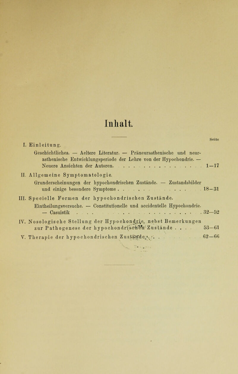 Inhalt. Seite I. Einleitung. Geschichtliches. — Aeltere Literatur. — Präneurasthenisehe und neur- asthenische Entwicklungsperiode der Lehre von der Hypochondrie. — Neuere Ansichten der Autoren 1 — 17 II. Allgemeine Symptomatologie. Grunderseheinungen der hypochondrischen Zustände. — Zustandsbilder und einige besondere Symptome . . . . ... 18 — 31 III. Specielle Formen der hypochondrischen Zustände. Eintheilungsversuche. — Constitutionelle und accidentelle Hypochondrie. - Casuistik . . . . . 32—52 IV. Nosologische Stellung der Hypochondrie, nebst Bemerkungen zur Pathogenese der hypochondrisC'h^V Zustände .... 53—61 V. Therapie der hypochondrischen ZustäWde.'. •. . 62—66