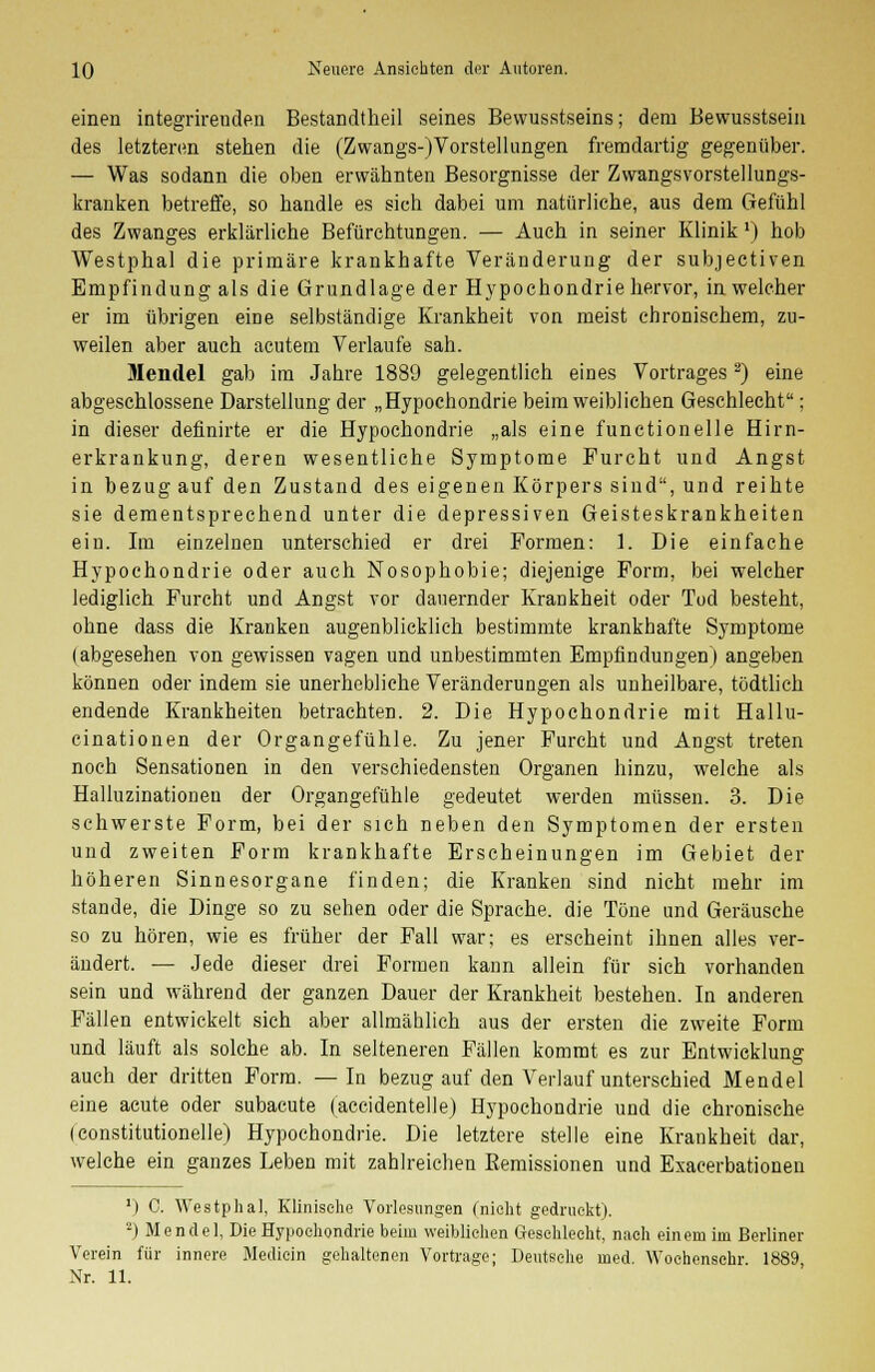 einen integrireuden Bestandteil seines Bewusstseins; dem Bewusstsein des letzteren stehen die (Zwangs-(Vorstellungen fremdartig gegenüber. — Was sodann die oben erwähnten Besorgnisse der Zwangsvorstellungs- kranken betreffe, so handle es sich dabei um natürliche, aus dem Gefühl des Zwanges erklärliche Befürchtungen. — Auch in seiner Klinik') hob Westphal die primäre krankhafte Veränderung der subjectiven Empfindung als die Grundlage der Hypochondrie hervor, in welcher er im übrigen eine selbständige Krankheit von meist chronischem, zu- weilen aber auch acutem Verlaufe sah. Mendel gab im Jahre 1889 gelegentlich eines Vortrages2) eine abgeschlossene Darstellung der „Hypochondrie beim weiblichen Geschlecht; in dieser definirte er die Hypochondrie „als eine functionelle Hirn- erkrankung, deren wesentliche Symptome Furcht und Angst in bezug auf den Zustand des eigenen Körpers sind, und reihte sie dementsprechend unter die depressiven Geisteskrankheiten ein. Im einzelnen unterschied er drei Formen: 1. Die einfache Hypochondrie oder auch Nosophobie; diejenige Form, bei welcher lediglich Furcht und Angst vor dauernder Krankheit oder Tod besteht, ohne dass die Kranken augenblicklich bestimmte krankhafte Symptome (abgesehen von gewissen vagen und unbestimmten Empfindungen) angeben können oder indem sie unerhebliche Veränderungen als unheilbare, tödtlich endende Krankheiten betrachten. 2. Die Hypochondrie mit Hallu- cinationen der Organgefühle. Zu jener Furcht und Angst treten noch Sensationen in den verschiedensten Organen hinzu, welche als Halluzinationen der Organgefühle gedeutet werden müssen. 3. Die schwerste Form, bei der sich neben den Symptomen der ersten und zweiten Form krankhafte Erscheinungen im Gebiet der höheren Sinnesorgane finden; die Kranken sind nicht mehr im stände, die Dinge so zu sehen oder die Sprache, die Töne und Geräusche so zu hören, wie es früher der Fall war; es erscheint ihnen alles ver- ändert. — Jede dieser drei Formen kann allein für sich vorhanden sein und während der ganzen Dauer der Krankheit bestehen. In anderen Fällen entwickelt sich aber allmählich aus der ersten die zweite Form und läuft als solche ab. In selteneren Fällen kommt es zur Entwicklung auch der dritten Form. —In bezug auf den Verlauf unterschied Mendel eine acute oder subaeute (accidentelle) Hypochondrie und die chronische (constitutionelle) Hypochondrie. Die letztere stelle eine Krankheit dar, welche ein ganzes Leben mit zahlreichen Remissionen und Exacerbationen r) C. Westphal, Klinische Vorlesungen (nicht gedruckt). -) Mendel, Die Hypochondrie beim weibliehen Geschlecht, nach einem im Berliner Verein für innere Mediein gehaltenen Vortrage; Deutsehe med. Wochensehr 1889