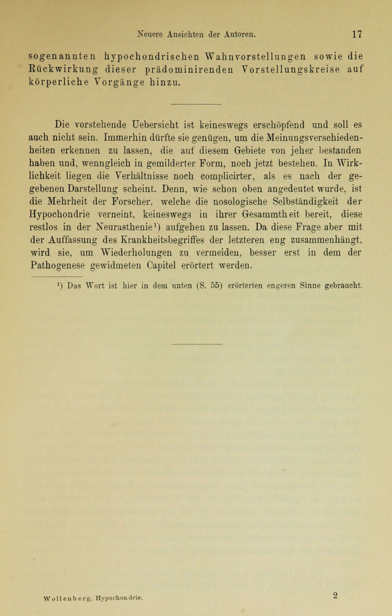 sogenannten hypochondrischen Wahnvorstellungen sowie die Bückwirkung dieser prädominirenden Vorstellungskreise auf körperliche Vorgänge hinzu. Die vorstehende Uebersicht ist keineswegs erschöpfend und soll es auch nicht sein. Immerhin dürfte sie genügen, um die Meinungsverschieden- heiten erkennen zu lassen, die auf diesem Gebiete von jeher bestanden haben und, wenngleich in gemilderter Form, noch jetzt bestehen. In Wirk- lichkeit liegen die Verhältnisse noch complicirter, als es nach der ge- gebenen Darstellung scheint. Denn, wie schon oben angedeutet wurde, ist die Mehrheit der Forscher, welche die nosologische Selbständigkeit der Hypochondrie verneint, keineswegs in ihrer Gesammtheit bereit, diese restlos in der Neurasthenie1) aufgehen zu lassen. Da diese Frage aber mit der Auffassung des Krankheitsbegriffes der letzteren eng zusammenhängt, wird sie, um Wiederholungen zu vermeiden, besser erst in dem der Pathogenese gewidmeten Capitel erörtert werden. J) Das Wort ist hier in dem unten (S. 55) erörterten enseren Sinne gebraucht. Wollenberg, Hypochondrie.