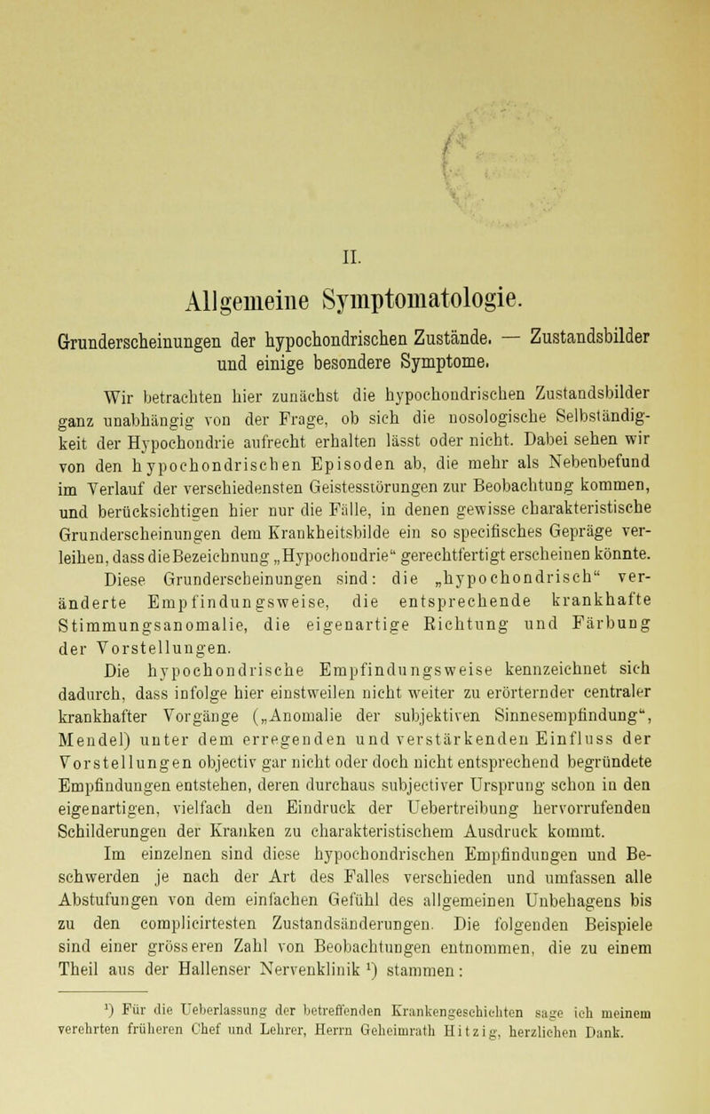 IL Allgemeine Symptomatologie. Grunderscheinungen der hypochondrischen Zustände. — Zustandsbilder und einige besondere Symptome. Wir betrachten hier zunächst die hypochondrischen Zustandsbilder ganz unabhängig von der Frage, ob sich die nosologische Selbständig- keit der Hypochondrie aufrecht erhalten lässt oder nicht. Dabei sehen wir von den hypochondrischen Episoden ab, die mehr als Nebenbefund im Verlauf der verschiedensten Geistesstörungen zur Beobachtung kommen, und berücksichtigen hier nur die Fälle, in denen gewisse charakteristische Grunderscheinungen dem Krankheitsbilde ein so specifisehes Gepräge ver- leihen, dass dieBezeichnung „Hypochondrie gerechtfertigt erscheinen könnte. Diese Grunderscheinungen sind: die „hypochondrisch ver- änderte Empfindungsweise, die entsprechende krankhafte Stimmungsanomalie, die eigenartige Eichtung und Färbung der Vorstellungen. Die hypochondrische Empfindungsweise kennzeichnet sich dadurch, dass infolge hier einstweilen nicht weiter zu erörternder centraler krankhafter Vorgänge („Anomalie der subjektiven Sinnesempfindung, Mendel) unter dem erregenden und verstärkenden Einfluss der Vorstellungen objectiv gar nicht oder doch nicht entsprechend begründete Empfindungen entstehen, deren durchaus subjectiver Ursprung schon in den eigenartigen, vielfach den Eindruck der Uebertreibung hervorrufenden Schilderungen der Kranken zu charakteristischem Ausdruck kommt. Im einzelnen sind diese hypochondrischen Empfindungen und Be- schwerden je nach der Art des Falles verschieden und umfassen alle Abstufungen von dem einfachen Gefühl des allgemeinen Unbehagens bis zu den complicirtesten Zustandsänderimgen. Die folgenden Beispiele sind einer grösseren Zahl von Beobachtungen entnommen, die zu einem Theil aus der Hallenser Nervenklinik x) stammen: ') Für die Ueberlassung der betreffenden Krankengeschichten sage ich meinem verehrten früheren Chef und Lehrer, Herrn Geheimrath Hitzig, herzliehen Dank.