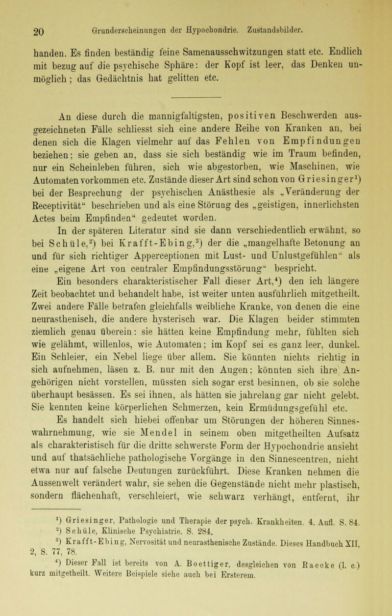 handen. Es finden beständig feine Samenausschwitzungen statt etc. Endlich mit bezug auf die psychische Sphäre: der Kopf ist leer, das Denken un- möglich ; das Gedächtnis hat gelitten etc. An diese durch die mannigfaltigsten, positiven Beschwerden aus- gezeichneten Fälle schliesst sich eine andere Reihe von Kranken an, bei denen sich die Klagen vielmehr auf das Fehlen von Empfindungen beziehen; sie geben an, dass sie sich beständig wie im Traum befinden, nur ein Scheinleben führen, sich wie abgestorben, wie Maschinen, wie Automaten vorkommen etc. Zustände dieser Art sind schon von Griesinger1) bei der Besprechung der psychischen Anästhesie als „Veränderung der Receptivität beschrieben und als eine Störung des „geistigen, innerlichsten Actes beim Empfinden gedeutet worden. In der späteren Literatur sind sie dann verschiedentlich erwähnt, so bei Schule,2) bei Krafft-Ebing,3) der die „mangelhafte Betonung an und für sich richtiger Apperceptionen mit Lust- und Unlustgefühlen als eine „eigene Art von centraler Empfindungsstörung1' bespricht. Ein besonders charakteristischer Fall dieser Art,4) den ich längere Zeit beobachtet und behandelt habe, ist weiter unten ausführlich mitgetheilt. Zwei andere Fälle betrafen gleichfalls weibliche Kranke, von denen die eine neurasthenisch, die andere hysterisch war. Die Klagen beider stimmten ziemlich genau überein: sie hätten keine Empfindung mehr, fühlten sich wie gelähmt, willenlos, wie Automaten; im Kopf sei es ganz leer, dunkel. Ein Schleier, ein Nebel liege über allem. Sie könnten nichts richtig in sich aufnehmen, läsen z. B. nur mit den Augen; könnten sich ihre An- gehörigen nicht vorstellen, müssten sich sogar erst besinnen, ob sie solche überhaupt besässen. Es sei ihnen, als hätten sie jahrelang gar nicht gelebt. Sie kennten keine körperlichen Schmerzen, kein Ermüdungsgefühl etc. Es handelt sich hiebei offenbar um Störungen der höheren Sinnes- wahrnehmung, wie sie Mendel in seinem oben mitgetheilten Aufsatz als charakteristisch für die dritte schwerste Form der Hypochondrie ansieht und auf thatsächliche pathologische Vorgänge in den Sinnescentren, nicht etwa nur auf falsche Deutungen zurückführt. Diese Kranken nehmen die Aussenwelt verändert wahr, sie sehen die Gegenstände nicht mehr plastisch, sondern flächenhaft, verschleiert, wie schwarz verhängt, entfernt, ihr ') Griesinger, Pathologie und Therapie der psych. Krankheiten. 4. Aufl. S. S4. -) Schule, Klinische Psychiatrie. S. 284. 3) Krafft-Ebing, Nervosität und neurasthenische Zustände. Dieses Handbuch XII 2, S. 77, 78. 4) Dieser Fall ist bereits von A. Boettiger, desgleichen von Raecke (1. c.) kurz mitgetheilt. Weitere Beispiele siehe auch bei Ersterem.