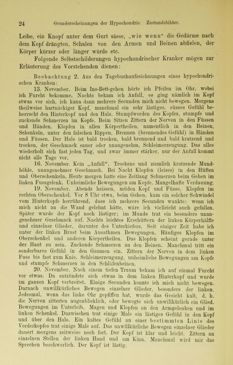 Leibe, ein Knopf unter dem Gurt sässe, „wie wenn die Gedärme nach dem Kopf drängten, Schalen von den Armen und Beinen abfielen, der Körper kürzer oder länger würde etc. Folgende Selbstschilderungen hypochondrischer Kranker mögen zur Erläuterung des Vorstehenden dienen: Beobachtung 2. Aus den Tagebuchaufzeichnungen eines hypochondri- schen Kranken: 13. November. Beim Ins-Bett-gehen hörte ich Pfeifen im Ohr, wobei ich Furcht bekomme. Nachts bekam ich Anfall, es ging nämlich im Kopf etwas vor sich, ich kann dann mehrere Seeunden mich nicht bewegen. Morgens theilweise hartnäckiger Kopf, manchmal ein sehr lästiges, süsses Gefühl be- herrscht den Hinterkopf und den Hals. Stumpfwerden des Kopfes, stumpfe und zuckende Schmerzen im Kopfe. Beim Sitzen Zittern der Nerven in den Füssen und Händen. Klopfen in allen Körpertheilen, namentlich in den Beinen, Schenkeln, unter den falschen Eippen, Brennen (brennendes Gefühl) in Händen und Füssen. Der Hals ist bald trocken, bald brennend und bald kratzend und trocken, der Geschmack sauer oder unangenehm, Schleimerzeugung. Das alles wiederholt sich fast jeden Tag, und zwar immer stärker, nur der Anfall kommt nicht alle Tage vor. 16. November. Kein „Anfall. Trockene und ziemlich kratzende Mund- höhle, unangenehmer Geschmack. Bei Nacht Klopfen (leises) in den Hüften und Oberschenkeln. Heute morgen hatte eine Zeitlang Schmerzen beim Gehen im linken Fussgelenk. Unheimliche Bewegungen am Kopfe. Mangelhafte Verdauung. 19. November. Abends heissen, müden Kopf und Füsse, Klopfen im rechten Oberschenkel. Vor 8 Uhr etwa, beim Gehen, kam ein solcher Schwindel vom Hinterkopfe herrührend, dass ich mehrere Seeunden wankte; wenn ich mich nicht an die Wand gelehnt hätte, wäre ich vielleicht auch gefallen. Später wurde der Kopf noch lästiger; im Munde trat ein besonders unan- genehmer Geschmack auf. Nachts leichtes Erschüttern der linken Körperhälfte und einzelner Glieder, darunter des Unterkiefers. Seit einiger Zeit habe ich unter der linken Brust beim Ausathmen Bewegungen. Häufiges Klopfen im Oberschenkel und anderen Körpertheilen. Das Klopfen scheint gerade unter der Haut zu sein. Zuckende Schmerzen an den Beinen. Manchmal tritt ein sonderbares Gefühl in den Gaumen ein. Zittern der Nerven in dem linken Fuss bis fast zum Knie. Schleimerzeugung, unheimliche Bewegungen am Kopfe und stumpfe Schmerzen in den Schläfenbeinen. 20. November. Nach einem tiefen Traum bekam ich auf einmal Furcht vor etwas. Da entzündete sich etwas in dem linken Hinterkopf und wurde im ganzen Kopf verbreitet. Einige Seeunden konnte ich mich nicht bewegen. Darnach unwillkürliches Bewegen einzelner Glieder, besonders der linken. Jedesmal, wenn das linke Ohr gepfiffen hat, wurde das Gesicht kalt, d. h. die Nerven zitterten augenblicklich, oder bewegte sich unwillkürlich ein Glied. Bewegungen im Unterleib, Magen und Klopfen an den Armgelenken und im linken Schenkel. Dazwischen trat einige Male ein lästiges Gefühl in den Kopf und über den Hals. Ein kaltes Gefühl an einer bestimmten Linie des Vorderkopfes trat einige Male auf. Das unwillkürliche Bewegen einzelner Glieder dauert morgens zeitweise noch fort. Der Kopf ist klar und leicht. Zittern an einzelnen Stellen der linken Hand und am Kinn. Manchmal wird mir das Sprechen beschwerlich. Der Kopf ist lästig.