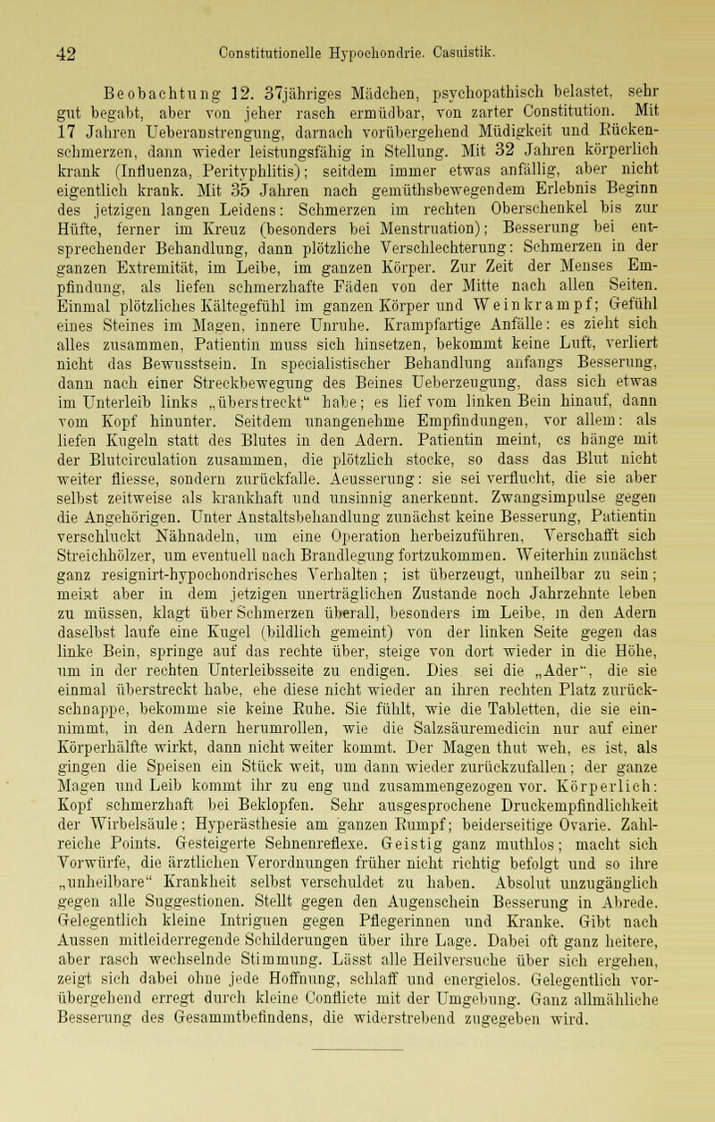 Beobachtung 12. 37jähriges Mädchen, psychopathisch belastet, sehr gut begabt, aber von jeher rasch ermüdbar, von zarter Constitution. Mit 17 Jahren Ueberanstrengung, darnach vorübergehend Müdigkeit und Bücken- sehrnerzen, dann wieder leistungsfähig in Stellung. Mit 32 Jahren körperlich krank (Influenza, Perityphlitis); seitdem immer etwas anfällig, aber nicht eigentlich krank. Mit 35 Jahren nach gemüthsbewegendem Erlebnis Beginn des jetzigen langen Leidens: Schmerzen im rechten Oberschenkel bis zur Hüfte, ferner im Kreuz (besonders bei Menstruation); Besserung bei ent- sprechender Behandlung, dann plötzliche Verschlechterung: Schmerzen in der ganzen Extremität, im Leibe, im ganzen Körper. Zur Zeit der Menses Em- pfindung, als liefen schmerzhafte Fäden von der Mitte nach allen Seiten. Einmal plötzliches Kältegefühl im ganzen Körper und Weinkrampf; Gefühl eines Steines im Magen, innere Unruhe. Krampfartige Anfälle: es zieht sich alles zusammen, Patientin muss sich hinsetzen, bekommt keine Luft, verliert nicht das Bewusstsein. In speeialistischer Behandlung anfangs Besserung, dann nach einer Streckbewegung des Beines Ueberzeugung, dass sich etwas im Unterleib links „überstreckt habe; es lief vom linken Bein hinauf, dann vom Kopf hinunter. Seitdem unangenehme Empfindungen, vor allem: als liefen Kugeln statt des Blutes in den Adern. Patientin meint, es hänge mit der Bluteirculation zusammen, die plötzlich stocke, so dass das Blut nicht weiter fliesse, sondern zurückfalle. Aeusserung: sie sei verflucht, die sie aber selbst zeitweise als krankhaft und unsinnig anerkennt. Zwangsimpulse gegen die Angehörigen. Unter Anstaltsbehandlung zunächst keine Besserung, Patientin verschluckt Nähnadeln, um eine Operation herbeizuführen, Verschafft sich Streichhölzer, um eventuell nach Brandlegung fortzukommen. Weiterhin zunächst ganz resignirt-hypochondrisches Verhalten ; ist überzeugt, unheilbar zu sein; meint aber in dem jetzigen unerträglichen Zustande noch Jahrzehnte leben zu müssen, klagt über Schmerzen überall, besonders im Leibe, m den Adern daselbst laufe eine Kugel (bildlich gemeint) von der linken Seite gegen das linke Bein, springe auf das rechte über, steige von dort wieder in die Höhe, um in der rechten Unterleibsseite zu endigen. Dies sei die „Ader, die sie einmal überstreckt habe, ehe diese nicht wieder an ihren rechten Platz zurück- schnappe, bekomme sie keine Euhe. Sie fühlt, wie die Tabletten, die sie ein- nimmt, in den Adern herumrollen, wie die Salzsäuremedicin nur auf einer Körperhälfte wirkt, dann nicht weiter kommt. Der Magen thut weh, es ist, als gingen die Speisen ein Stück weit, um dann wieder zurückzufallen; der ganze Magen und Leib kommt ihr zu eng und zusammengezogen vor. Körperlich: Kopf schmerzhaft bei Beklopfen. Sehr ausgesprochene Druckempfindlichkeit der Wirbelsäule; Hyperästhesie am ganzen Bumpf; beiderseitige Ovarie. Zahl- reiche Points. Gesteigerte Sehnenreflexe. Geistig ganz muthlos; macht sich Vorwürfe, die ärztlichen Verordnungen früher nicht richtig befolgt und so ihre „unheilbare Krankheit selbst verschuldet zu haben. Absolut unzugänglich gegen alle Suggestionen. Stellt gegen den Augenschein Besserung in Abrede. Gelegentlich kleine Intriguen gegen Pflegerinnen und Kranke. Gibt nach Aussen mitleiderregende Schilderungen über ihre Lage. Dabei oft ganz heitere, aber rasch wechselnde Stimmung. Lässt alle Heilversuche über sieh ergehen, zeigt sich dabei ohne jede Hoffnung, schlaff und energielos. Gelegentlich vor- übergehend erregt durch kleine Conflicte mit der Umgebung. Ganz allmähliche Besserung des Gesammtbefindens, die widerstrebend zugegeben wird.