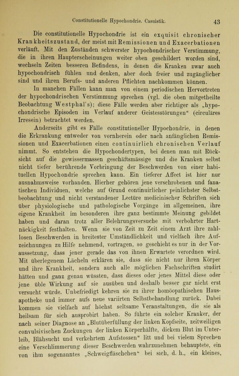 Die constitutionelle Hypochondrie ist ein exquisit chronischer Krankheitszustand, der meist mit Eemissionen und Exacerbationen verläuft. Mit den Zuständen schwerster hypochondrischer Verstimmung, die in ihren Haupterscheinungen weiter oben geschildert worden sind, wechseln Zeiten besseren Befindens, in denen die Kranken zwar auch hypochondrisch fühlen und denken, aber doch freier und zugänglicher sind und ihren Berufs- und anderen Pflichten nachkommen können. In manchen Fällen kann man von einem periodischen Hervortreten der hypochondrischen Verstimmung sprechen (vgl. die oben mitgetheilte Beobachtung Westphal's); diese Fälle werden aber richtiger als „hypo- chondrische Episoden im Verlauf anderer Geistesstörungen (circuläres Irresein) betrachtet werden. Anderseits gibt es Fälle constitutioneller Hypochondrie, in denen die Erkrankung entweder von vornherein oder nach anfänglichen Eemis- sionen und Exacerbationen einen continuirlich chronischen Verlauf nimmt. So entstehen die Hypochondertypen, bei denen man mit Rück- sicht auf die gewissermassen geschäftsmässige und die Kranken selbst nicht tiefer berührende Vorbringung der Beschwerden von einer habi- tuellen Hypochondrie sprechen kann. Ein tieferer Affect ist hier nur ausnahmsweise vorhanden. Hierher gehören jene verschrobenen und fana- tischen Individuen, welche auf Grund continuirlicher peinlichster Selbst- beobachtung und nicht verstandener Leetüre medicinischer Schriften sich über physiologische und pathologische Vorgänge im allgemeinen, ihre eigene Krankheit im besonderen ihre ganz bestimmte Meinung gebildet haben und daran trotz aller Belehrungsversuche mit verbohrter Hart- näckigkeit festhalten. Wenn sie von Zeit zu Zeit einem Arzt ihre zahl- losen Beschwerden in breitester Umständlichkeit und vielfach ihre Auf- zeichnungen zu Hilfe nehmend, vortragen, so geschieht es nur in der Vor- aussetzung, dass jener gerade das von ihnen Erwartete verordnen wird. Mit überlegenem Lächeln erklären sie, dass sie nicht nur ihren Körper und ihre Krankheit, sondern auch alle möglichen Fachschriften studirt hätten und ganz genau wüssten, dass dieses oder jenes Mittel diese oder jene üble Wirkung auf sie ausüben und deshalb besser gar nicht erst Versucht würde. Unbefriedigt kehren sie zu ihrer homöopathischen Haus- apotheke und immer aufs neue variirten Selbstbehandlung zurück. Dabei kommen sie vielfach auf höchst seltsame Veranstaltungen, die sie als heilsam für sich ausprobirt haben. So führte ein solcher Kranker, der nach seiner Diagnose an „Blutüberfüllung der linken Kopfseite, zeitweiligen convulsivischen Zuckungen der linken Körperhälfte, dickem Blut im Unter- leib, Blähsucht und verkehrtem Aufstossen litt und bei vielem Sprechen eine Verschlimmerung dieser Beschwerden wahrzunehmen behauptete, ein von ihm sogenanntes „Schweigfläschchen bei sieh, d. h., ein kleines,