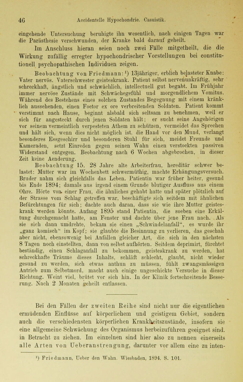 eingehende Untersuchung beruhigte ihn wesentlich, nach einigen Tagen war die Parästhesie verschwunden, der Kranke bald darauf geheilt. Im Anschluss hieran seien noch zwei Fälle mitgetheilt, die die Wirkung zufällig erregter hypochondrischer Vorstellungen bei Constitu- tionen psychopathischen Individuen zeigen. Beobachtung von Friedmann:x) 13jähriger, erblich belasteter Knabe: Vater nervös. Yaterschwester geisteskrank. Patient selbst nervenunkräftig, sehr schreckhaft, ängstlich und schwächlich, intellectuell gut begabt. Im Frühjahr immer nervöse Zustände mit Schwächegefühl und morgendlichem Yomitus. Während des Bestehens eines solchen Zustandes Begegnung mit einem kränk- lich aussehenden, einen Foetor ex ore verbreitenden Soldaten. Patient kommt verstimmt nach Hause, beginnt alsbald sich seltsam zu benehmen, weil er sich für angesteckt durch jenen Soldaten hält; er sucht seine Angehörigen vor seinem vermeintlich verpesteten Atheni zu schützen, vermeidet das Sprechen und hält sich, wenn dies nicht möglich ist. die Hand vor den Mund, verlangt besonderes Essgeschirr und besonderen Stuhl für sich, meidet Freunde und Kameraden, setzt Einreden gegen seinen Wahn einen verstockten passiven Widerstand entgegen. Beobachtung nach 6 Wochen abgebrochen, in dieser Zeit keine Aenderung. Beobachtung 15. 28 Jahre alte Arbeiterfrau, hereditär schwer be- lastet: Mutter war im Wochenbett schwermüthig, machte Erhängungsversuch. Bruder nahm sich gleichfalls das Leben. Patientin war früher heiter, gesund bis Ende 1894; damals aus irgend einem Grunde blutiger Ausfluss aus einem Ohre. Hörte von. einer Frau, die ähnliches gehabt hatte und später plötzlich auf der Strasse vom Schlag getroffen war, beschäftigte sieh seitdem mit ähnlichen Befürchtungen für sich; dachte auch daran, dass sie wie ihre Mutter geistes- krank werden könnte. Anfang 1895 stand Patientin, die soeben eine Erkäl- tung durchgemacht hatte, am Fenster und dachte über jene Frau nach. .Als sie sich dann umdrehte, bekam sie einen „Schwindelanfall'S es wurde ihr „ganz komisch im Kopf; sie glaubte die Besinnung zu verlieren, das geschah aber nicht, ebensowenig bei Anfällen gleicher Art, die sich in den nächsten 8 Tagen noch einstellten, dann von selbst aufhörten. Seitdem deprimirt, fürchtet beständig, einen Schlaganfall zu bekommen, geisteskrank zu werden, hat schreckhafte Träume dieses Inhalts, schläft schlecht, glaubt, nicht wieder gesund zu werden, sich etwas anthun zu müssen, fühlt zwangsmässigen Antrieb zum Selbstmord, macht auch einige ungeschickte Versuche in dieser Richtung. Weint viel, brütet vor sich hin. In der Klinik fortschreitende Besse- rung. Nach 2 Monaten geheilt entlassen. Bei den Fällen der zweiten Reihe sind nicht nur die eigentlichen ermüdenden Einflüsse auf körperlichem und geistigem Gebiet, sondern auch die verschiedensten körperlichen Kranklieitszustände, insofern sie eine allgemeine Schwächung des Organismus herbeizuführen geeignet sind. in Betracht zu ziehen. Im einzelnen sind hier also zu nennen einerseits alle Arten von Ueberanstrengung, darunter vor allem eine zu inten- l) Friedmann, Ueber den Wahn. Wiesbaden, 1891. S. 101.