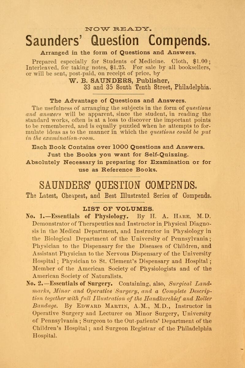 Arranged in the form of Questions and Answers. Prepared especially for Students of Medicine. Cloth, $1.00; Interleaved, for taking notes, $1.25. For sale by all booksellers, or will be sent, post-paid, on receipt of price, by W. B. SAUNDERS, Publisher, 33 and 35 South Tenth Street, Philadelphia. The Advantage of Questions and Answers. The usefulness of arranging the subjects in the form of questions and answers will be apparent, since the student, in reading the standard works, often is at a loss to discover the important points to be remembered, and is equally puzzled when he attempts to for- mulate ideas as to the manner in which the questions could be put in the examination-room. Each Book Contains over 1000 Questions and Answers. Just the Books you want for Self-Quizzing. Absolutely Necessary in preparing for Examination or for use as Reference Books. SAUNDERS' QUESTION COMPENDS. The Latest, Cheapest, and Best Illustrated Series of Compends. LIST OF VOLUMES. No. 1.—Essentials of Physiology. By H. A. Hare, M.D. Demonstrator of Therapeutics and Instructor in Physical Diagno- sis in the Medical Department, and Instructor in Physiology in the Biological Department of the University of Pennsylvania; Pli3Tsician to the Dispensary for the Diseases of Children, and Assistant Physician to the Nervous Dispensary of the University Hospital ; Physician to St. Clement's Dispensary and Hospital; Member of the American Society of Physiologists and of the American Society of Naturalists. No. 2.—Essentials of Surgery. Containing, also, Surgical Land- marks, Minor and Operative Surgery, and a Complete Descrip- tion together with full Illustration of the Handkerchief and Roller Bandage. By Edward Martin, A.M., M.D., Instructor in Operative Surgery and Lecturer on Minor Surgery, University of Pennsylvania ; Surgeon to the Out-patients' Department of the Children's Hospital; and Surgeon Registrar of the Philadelphia Hospital.