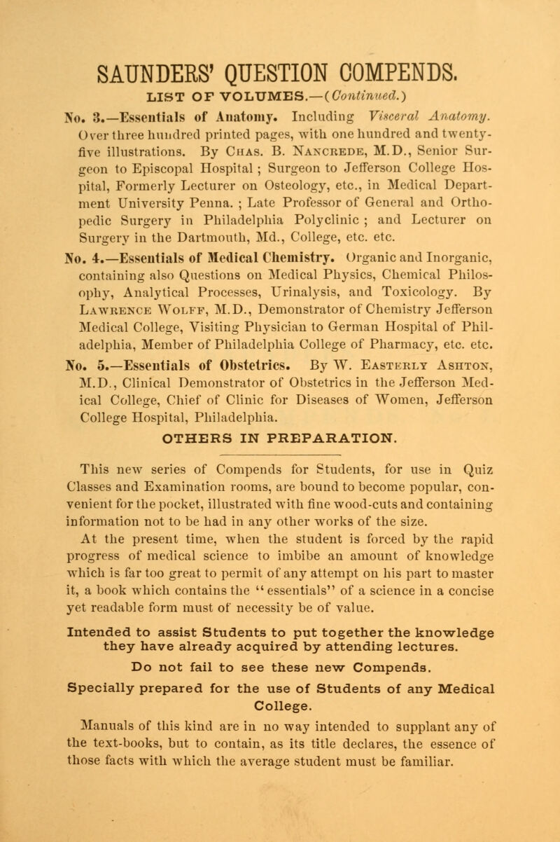 LIST OFVOLUMES,-((7^ai^.) No. 3.—Essentials of Anatomy. Including Visceral Anatomy. Over three hundred printed pages, with one hundred and twenty. five illustrations. By Chas. B. Nancrede, M.D., Senior Sur- geon to Episcopal Hospital ; Surgeon to Jefferson College Hos- pital, Formerly Lecturer on Osteology, etc., in Medical Depart- ment University Penna. ; Late Professor of General and Ortho- pedic Surgery in Philadelphia Polyclinic ; and Lecturer on Surgery in the Dartmouth, Md., College, etc. etc. No. 4.—Essentials of Medical Chemistry. Organic and Inorganic, containing also Questions on Medical Physics, Chemical Philos- ophy, Analytical Processes, Urinalysis, and Toxicology. By Lawrence Wolff, M.D., Demonstrator of Chemistry Jefferson Medical College, Visiting Physician to German Hospital of Phil- adelphia, Member of Philadelphia College of Pharmacy, etc. etc. No. 5.—Essentials of Obstetrics. By W. Easterly Ashton, M.D., Clinical Demonstrator of Obstetrics in the Jefferson Med- ical College, Chief of Clinic for Diseases of Women, Jefferson College Hospital, Philadelphia. OTHERS IN PREPARATION. This new series of Compends for Students, for use in Quiz Classes and Examination rooms, are bound to become popular, con- venient for the pocket, illustrated with fine wood-cuts and containing information not to be had in any other works of the size. At the present time, when the student is forced by the rapid progress of medical science to imbibe an amount of knowledge which is far too great to permit of any attempt on his part to master it, a book which contains the  essentials of a science in a concise yet readable form must of necessity be of value. Intended to assist Students to put together the knowledge they have already acquired by attending lectures. Do not fail to see these new Compends. Specially prepared for the use of Students of any Medical College. Manuals of this kind are in no way intended to supplant any of the text-books, but to contain, as its title declares, the essence of those facts with which the average student must be familiar.
