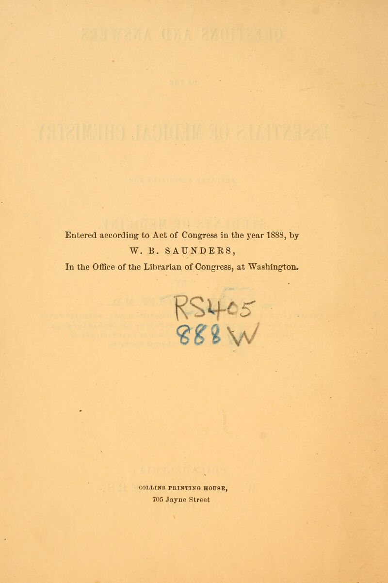 Entered according to Act of Congress in the year 1888, by W. B„ SAUNDERS, In the Office of the Librarian of Congress, at Washington. COLLINS PRINTING HOUSE, 705 Jayne Street