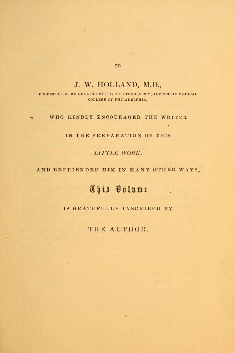 TO J. W. HOLLAND, M.D., PROFBSSOR OF MEDICAL CHEMISTRY AND TOXICOLOGY, JEFFERSON MEDICAL COLLEGE OF PHILADELPHIA, WHO KINDLY ENCOURAGED THE WRITER IN THE PREPARATION OF THIS LITTLE WORK, AND BEFRIENDED HIM IN MANY OTHER WAYS, %\'n ioitime IS GRATEFULLY INSCRIBED BY THE AUTHOR.