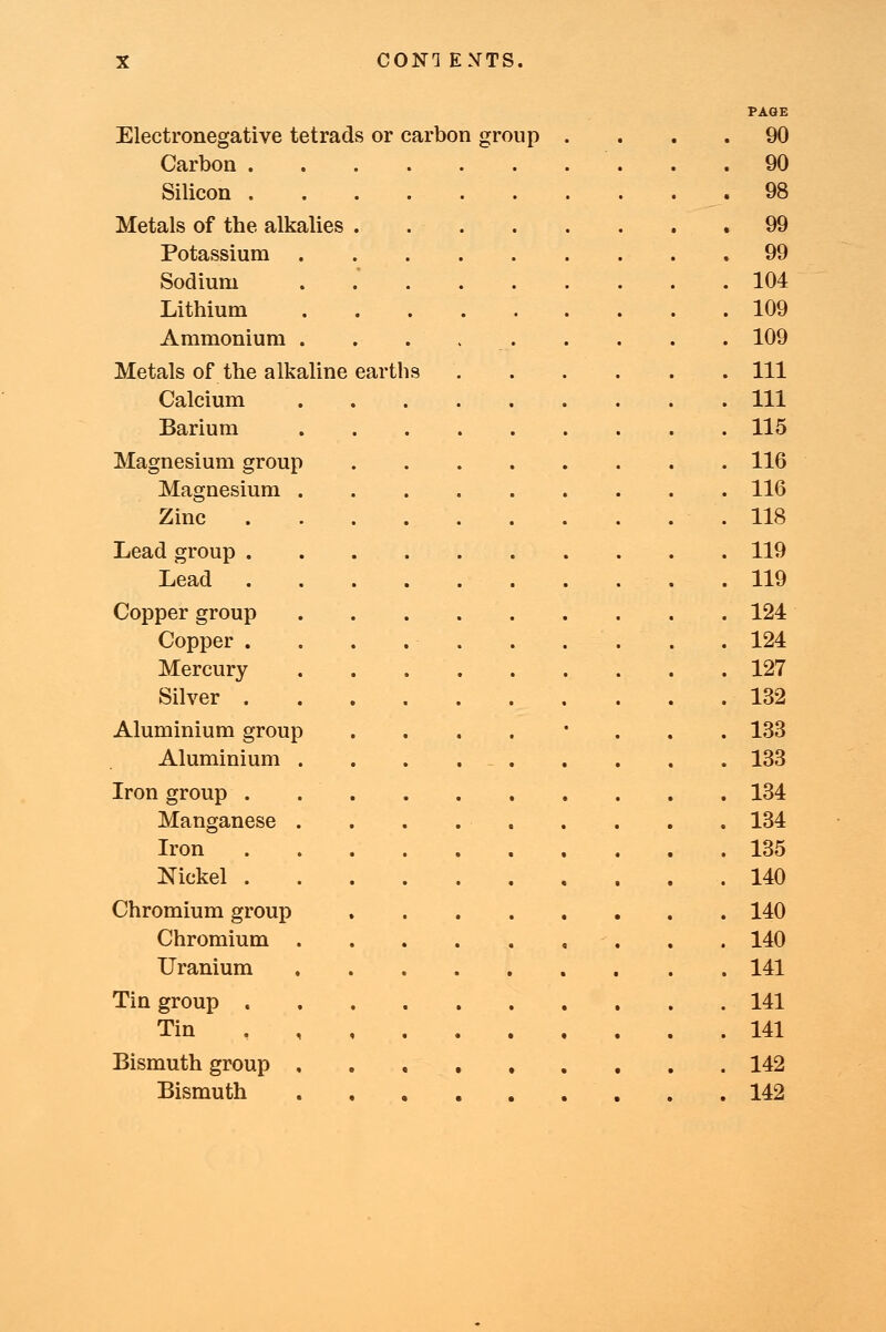 PAGE Electronegative tetrads or carbon group .... 90 Carbon 90 Silicon 98 Metals of the alkalies 99 Potassium 99 Sodium . 104 Lithium 109 Ammonium . . . 109 Metals of the alkaline earths Ill Calcium Ill Barium 115 Magnesium group 116 Magnesium 116 Zinc .118 Lead group 119 Lead .119 Copper group 124 Copper 124 Mercury 127 Silver 132 Aluminium group ....'... 133 Aluminium . . . . 133 Iron group 134 Manganese 134 Iron 135 Nickel .140 Chromium group 140 Chromium 140 Uranium 141 Tin group 141 Tin 141 Bismuth group 142 Bismuth 142