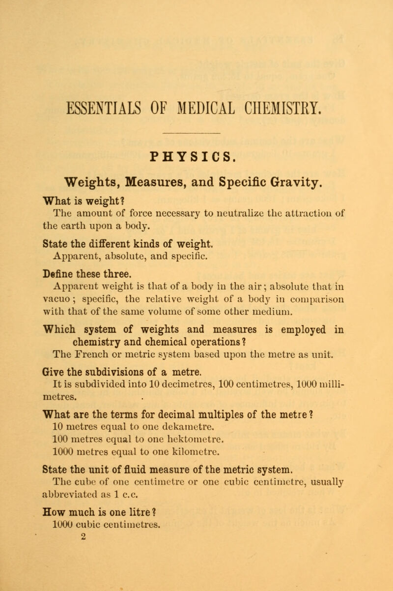 ESSENTIALS OF MEDICAL CHEMISTRY. PHYSICS. Weights, Measures, and Specific Gravity. What is weight? The amount of force necessary to neutralize the attraction of the earth upon a body. State the different kinds of weight. Apparent, absolute, and specific. Define these three. Apparent weight is that of a body in the air; absolute that in vacuo; specific, the relative weight of a body in comparison with that of the same volume of some other medium. Which system of weights and measures is employed in chemistry and chemical operations ? The French or metric system based upon the metre as unit. Give the subdivisions of a metre. It is subdivided into 10 decimetres, 100 centimetres, 1000 milli- metres. What are the terms for decimal multiples of the metre ? 10 metres equal to one dekametre. 100 metres equal to one hektometre. 1000 metres equal to one kilometre. State the unit of fluid measure of the metric system. The cube of one centimetre or one cubic centimetre, usually abbreviated as 1 c.c. How much is one litre ? 1000 cubic centimetres. 2