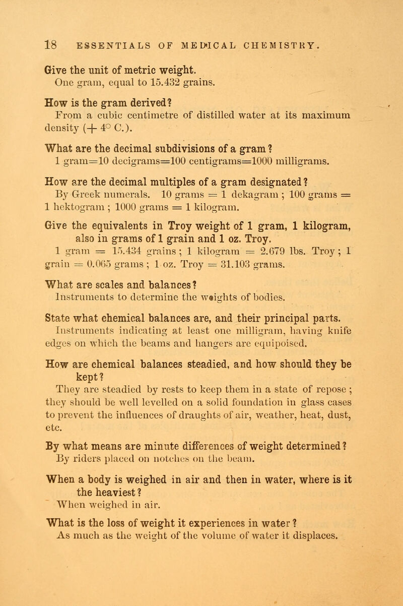 Give the unit of metric weight. One gram, equal to 15.432 grains. How is the gram derived? From a cubic centimetre of distilled water at its maximum density (+4° C.). What are the decimal subdivisions of a gram ? 1 gram=10 decigrams=100 centigrams=1000 milligrams. How are the decimal multiples of a gram designated ? By Greek numerals. 10 grams = 1 dekagram ; 100 grams = 1 hektogram ; 1000 grains = 1 kilogram. Give the equivalents in Troy weight of 1 gram, 1 kilogram, also in grams of 1 grain and 1 oz. Troy. 1 gram = 15.434 grains ; 1 kilogram = 2.679 lbs. Troy ; 1 grain = 0.065 grains ; 1 oz. Troy = 31.103 grams. What are scales and balances? Instruments to determine the weights of bodies. State what chemical balances are, and their principal parts. Instruments indicating at least one milligram, having knife edges on which the beams and hangers are equipoised. How are chemical balances steadied, and how should they be kept? They are steadied by rests to keep them in a state of repose ; they should be well levelled on a solid foundation in glass cases to prevent the influences of draughts of air, weather, heat, dust, etc. By what means are minute differences of weight determined ? By riders placed on notches on the beam. When a body is weighed in air and then in water, where is it the heaviest ? When weighed in air. What is the loss of weight it experiences in water ? As much as the weight of the volume of water it displaces.