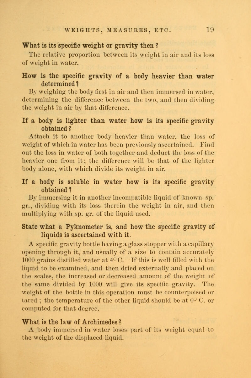 What is its specific weight or gravity then ? The relative proportion between its weight in air and its loss of weight in water. How is the specific gravity of a body heavier than water determined ? By weighing the body first in air and then immersed in water, determining the difference between the two, and then dividing the weight in air by that difference. If a body is lighter than water how is its specific gravity obtained ? Attach it to another body heavier than water, the loss of weight of which in water has been previously ascertained. Find out the loss in water of both together and deduct the loss of the heavier one from it; the difference will be that of the lighter body alone, with which divide its weight in air. If a body is soluble in water how is its specific gravity obtained ? By immersing it in another incompatible liquid of known sp. gr., dividing with its loss therein the weight in air, and then multiplying with sp. gr. of the liquid used. State what a Pyknometer is, and how the specific gravity of liquids is ascertained with it. A specific gravity bottle having a glass stopper with a capillary opening through it, and usually of a size to contain accurately 1000 grains distilled water at 4°C. If this is well tilled with the liquid to be examined, and then dried externally and placed on the scales, the increased or decreased amount of the weight of the same divided by 1000 will give its specilic gravity. The weight of the bottle in this operation must be counterpoised or tared ; the temperature of the other liquid should be at 0° C. or computed for that degree. What is the law of Archimedes ? A body immersed in water loses part of its weight equal to the weight of the displaced liquid.