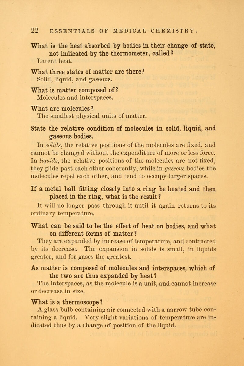 What is the heat absorbed by bodies in their change of state, not indicated by the thermometer, called ? Latent heat. What three states of matter are there? Solid, liquid, and gaseous. What is matter composed of? Molecules and interspaces. What are molecules ? The smallest physical units of matter. State the relative condition of molecules in solid, liquid, and gaseous bodies. In solids, the relative positions of the molecules are fixed, and cannot be changed without the expenditure of more or less force. In liquids, the relative positions of the molecules are not fixed, they glide past each other coherently, while in gaseous bodies the molecules repel each other, and tend to occupy larger spaces. If a metal ball fitting closely into a ring be heated and then placed in the ring, what is the result ? It will no longer pass through it until it again returns to its ordinary temperature. What can be said to be the effect of heat on bodies, and what on different forms of matter ? They are expanded by increase of temperature, and contracted by its decrease. The expansion in solids is small, in liquids greater, and for gases the greatest. As matter is composed of molecules and interspaces, which of the two are thus expanded by heat ? The interspaces, as the molecule is a unit, and cannot increase or decrease in size. What is a thermoscope ? A glass bulb containing air connected with a narrow tube con- taining a liquid. Very slight variations of temperature are in- dicated thus by a change of position of the liquid.