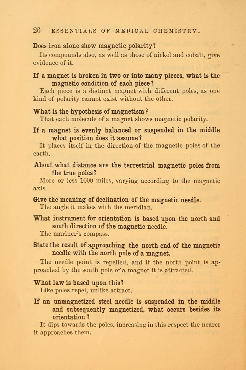 Does iron alone show magnetic polarity? Its compounds also, as well as those of nickel and cobalt, give evidence of it. If a magnet is broken in two or into many pieces, what is the magnetic condition of each piece ? Each piece is a distinct magnet with different poles, as one kind of polarity cannot exist without the other. What is the hypothesis of magnetism ? That each molecule of a magnet shows magnetic polarity. If a magnet is evenly balanced or suspended in the middle what position does it assume ? It places itself in the direction of the magnetic poles of the earth. About what distance are the terrestrial magnetic poles from the true poles ? More or less 1000 miles, varying according to the magnetic axis. Give the meaning of declination of the magnetic needle. The angle it makes with the meridian. What instrument for orientation is based upon the north and south direction of the magnetic needle. The mariner's compass. State the result of approaching the north end of the magnetic needle with the north pole of a magnet. The needle point is repelled, and if the north point is ap- proached by the south pole of a magnet it is attracted. What law is based upon this? Like poles repel, unlike attract. If an unmagnetized steel needle is suspended in the middle and subsequently magnetized, what occurs besides its orientation ? It dips towards the poles, increasing in this respect the nearer it approaches them.