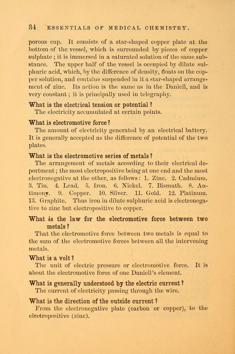 porous cup. It consists of a star-shaped copper plate at the bottom of the vessel, which is surrounded by pieces of copper sulphate ; it is immersed in a saturated solution of the same sub- stance. The upper half of the vessel is occupied by dilute sul- phuric acid, which, by the difference of density, floats on the cop- per solution, and contains suspended in it a star-shaped arrange- ment of zinc. Its action is the same as in the Daniell, and is very constant; it is principally used in telegraphy. What is the electrical tension or potential ? The electricity accumulated at certain points. What is electromotive force ? The amount of electricity generated by an electrical battery. It is generally accepted as the difference of potential of the two plates. What is the electromotive series of metals ? The arrangement of metals according to their electrical de- portment ; the most electropositive being at one end and the most electronegative at the other, as follows: 1. Zinc. 2. Cadmium. 3. Tin. 4. Lead. 5. Iron. 6. Nickel. 7. Bismuth. 8. An- timony. 9. Copper. 10. Silver. 11. Gold. 12. Platinum. 13. Graphite. Thus iron in dilute sulphuric acid is electronega- tive to zinc but electropositive to copper. What is the law for the electromotive force between two metals ? That the electromotive force between two metals is equal to the sum of the electromotive forces between all the intervening metals. What is a volt ? The unit of electric pressure or electromotive force. It is about the electromotive force of one Daniell's element. What is generally understood by the electric current ? The current of electricity passing through the wire. What is the direction of the outside current ? From the electronegative plate (carbon or copper), to the electropositive (zinc).