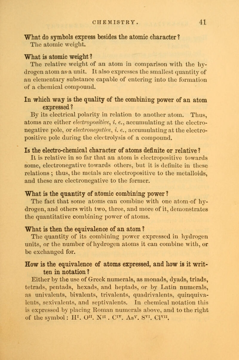 What do symbols express besides the atomic character ? The atomic weight. What is atomic weight ? The relative weight of an atom in comparison with the hy- drogen atom as a unit. It also expresses the smallest quantity of an elementary substance capable of entering into the formation of a chemical compound. In which way is the quality of the combining power of an atom expressed ? By its electrical polarity in relation to another atom. Thus, atoms are either electropositive, i. e., accumulating at the electro- negative pole, or electronegative, i. e., accumulating at the electro- positive pole during the electrolysis of a compound. Is the electro-chemical character of atoms definite or relative ? It is relative in so far that an atom is electropositive towards some, electronegative towards others, but it is definite in these relations ; thus, the metals are electropositive to the metalloids, and these are electronegative to the former. What is the quantity of atomic combining power ? The fact that some atoms can combine with one atom of hy- drogen, and others with two, three, and more of it, demonstrates the quantitative combining power of atoms. What is then the equivalence of an atom ? The quantity of its combining power expressed in hydrogen units, or the number of hydrogen atoms it can combine with, or be exchanged for. How is the equivalence of atoms expressed, and how is it writ- ten in notation ? Either by the use of Greek numerals, as monads, dyads, triads, tetrads, pentads, hexads, and heptads, or by Latin numerals, as univalents, bivalents, trivalents, quadrivalents, quinquiva- lents, sexivalents, and septivalents. In chemical notation this is expressed by placing Roman numerals above, and to the right of the symbol: II1. O. N11 . CIV. As v. SVI. Clyi1.