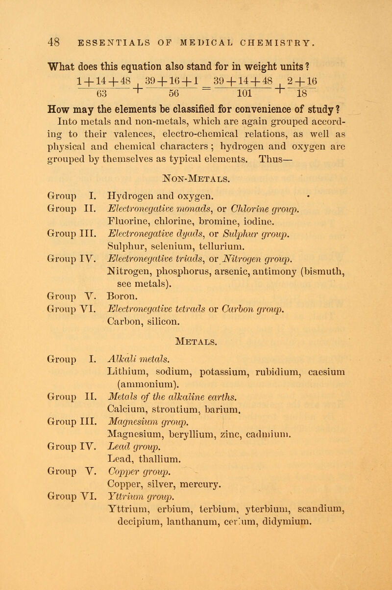 What does this equation also stand for in weight units ? 1 + 14 + 48 39 + 16 + 1 39 + 14 + 48 ,2 + 16 63 + 56 101 + 18 How may the elements be classified for convenience of study ? Into metals and non-metals, which are again grouped accord- ing to their valences, electro-chemical relations, as well as physical and chemical characters; hydrogen and oxygen are grouped by themselves as typical elements. Thus— Non-Metals. Group I. Hydrogen and oxygen. Group II. Electronegative monads, or Chlorine group. Fluorine, chlorine, bromine, iodine. Group III. Electronegative dyads, or Sulphur group. Sulphur, selenium, tellurium. Group IV. Electronegative triads, or Nitrogen group. Nitrogen, phosphorus, arsenic, antimony (bismuth, see metals). Group V. Boron. Group VI. Electronegative tetrads or Carbon group. Carbon, silicon. Metals. Group I. Alkali metals. Lithium, sodium, potassium, rubidium, caesium (ammonium). Group II. Metals of the alkaline earths. Calcium, strontium, barium. Group III. Magnesium group. Magnesium, beryllium, zinc, cadmium. Group IV. Lead group. Lead, thallium. Group V. Copper group. Copper, silver, mercury. Group VI. Yttrium group. Yttrium, erbium, terbium, yterbium, scandium, decipium, lanthanum, cerium, didymium.