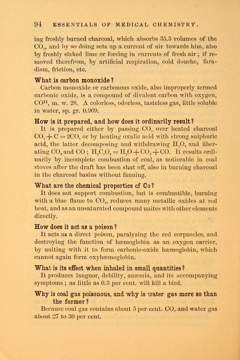 ing freshly burned charcoal, which absorbs 35.5 volumes of the C02, and by so doing sets up a current of air towards him, also by freshly slaked lime or forcing in currents of fresh air; if re- moved therefrom, by artificial respiration, cold douche, fa?-a- dism, friction, etc. What is carbon monoxide ? Carbon monoxide or carbonous oxide, also improperly termed carbonic oxide, is a compound of divalent carbon with oxygen, CO11, m. w. 28. A colorless, odorless, tasteless gas, little soluble in water, sp. gr. 0.969. How is it prepared, and how does it ordinarily result ? It is prepared either by passing C0.2 over heated charcoal CO,-f- C = 2CO, or by heating oxalic acid with strong sulphuric acid, the latter decomposing and withdrawing H.,0, and liber- ating CO, and CO ; H2C,04 = H20 -f C0.2 + CO. It results ordi- narily by incomplete combustion of coal, as noticeable in coal stoves after the draft has been shut off, also in burning charcoal in the charcoal basins without fanning. What are the chemical properties of Co? It does not support combustion, but is combustible, burning with a blue flame to C02, reduces many metallic oxides at red heat, and as an unsaturated compound unites with other elements directly. How does it act as a poison ? It acts as a direct poison, paralyzing the red corpuscles, and destroying the function of haemoglobin as an oxygen carrier, by uniting with it to form carbonic-oxide haemoglobin, which cannot again form oxyhemoglobin. What is its effect when inhaled in small quantities ? It produces languor, debility, anaemia, and its accompanying symptoms ; as little as 0.5 per cent, will kill a bird. Why is coal gas poisonous, and why is water gas more so than the former? Because coal gas contains about 5 per cent. CO, and water gas about 27 to 30 per cent.