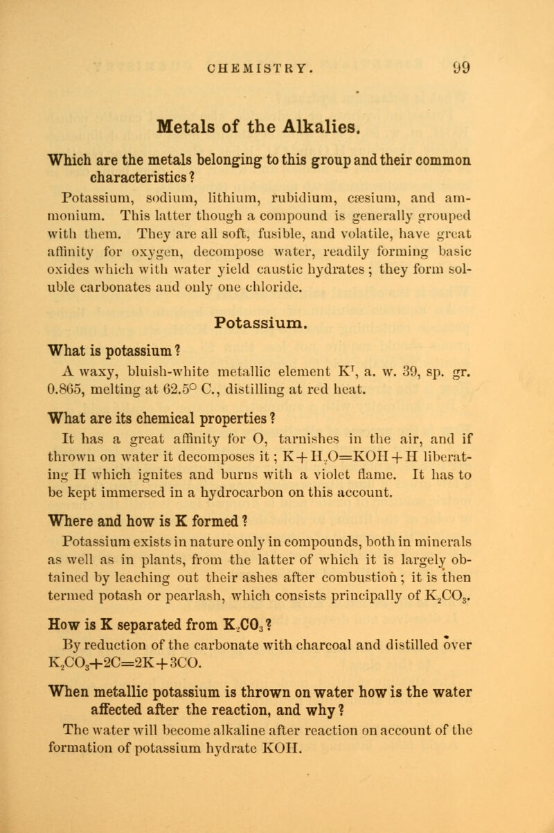 Metals of the Alkalies. Which are the metals belonging to this group and their common characteristics ? Potassium, sodium, lithium, rubidium, ccesium, and am- monium. This latter though a compound is generally grouped with them. They are all soft, fusible, and volatile, have great affinity for oxygen, decompose water, readily forming basic oxides which with water yield caustic hydrates ; they form sol- uble carbonates and only one chloride. Potassium. What is potassium ? A waxy, bluish-white metallic element K1, a. w. 39, sp. gr. 0.8(35, melting at 62.5° C, distilling at red heat. What are its chemical properties ? It has a great affinity for O, tarnishes in the air, and if thrown on water it decomposes it; K-f H,0=KOH-fH liberat- ing H which ignites and burns with a violet flame. It has to be kept immersed in a hydrocarbon on this account. Where and how is K formed ? Potassium exists in nature only in compounds, both in minerals as well as in plants, from the latter of which it is largely ob- tained by leaching out their ashes after combustion; it is then termed potash or pearlash, which consists principally of K2COa. How is K separated from K,C03? By reduction of the carbonate with charcoal and distilled over K2C03+2C=2K+3CO. When metallic potassium is thrown on water how is the water affected after the reaction, and why ? The water will become alkaline after reaction on account of the formation of potassium hydrate KOII.