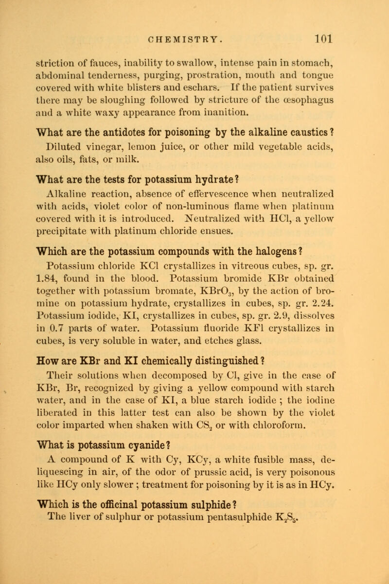 striction of fauces, inability to swallow, intense pain in stomach, abdominal tenderness, purging, prostration, mouth and tongue covered with white blisters and eschars. If the patient survives there may be sloughing followed by stricture of the oesophagus and a white waxy appearance from inanition. What are the antidotes for poisoning by the alkaline caustics ? Diluted vinegar, lemon juice, or other mild vegetable acids, also oils, fats, or milk. What are the tests for potassium hydrate? Alkaline reaction, absence of effervescence when neutralized with acids, violet color of non-luminous flame when platinum covered with it is introduced. Neutralized with HC1, a yellow precipitate with platinum chloride ensues. Which are the potassium compounds with the halogens ? Potassium chloride KC1 crystallizes in vitreous cubes, sp. gr. 1.84, found in the blood. Potassium bromide KBr obtained together with potassium bromate, KBr03, by the action of bro- mine on potassium hydrate, crystallizes in cubes, sp. gr. 2.24. Potassium iodide, KI, crystallizes in cubes, sp. gr. 2.9, dissolves in 0.7 parts of water. Potassium fluoride KF1 crystallizes in cubes, is very soluble in water, and etches glass. How are KBr and KI chemically distinguished ? Their solutions when decomposed by CI, give in the case of KBr, Br, recognized by giving a yellow compound with starch water, and in the case of KI, a blue starch iodide ; the iodine liberated in this latter test can also be shown by the violet color imparted when shaken with CS2 or with chloroform. What is potassium cyanide? A compound of K with Cy, KCy, a white fusible mass, de- liquescing in air, of the odor of prussic acid, is very poisonous like HCy only slower ; treatment for poisoning by it is as in HCy. Which is the officinal potassium sulphide ? The liver of sulphur or potassium pentasulphide K2S5.