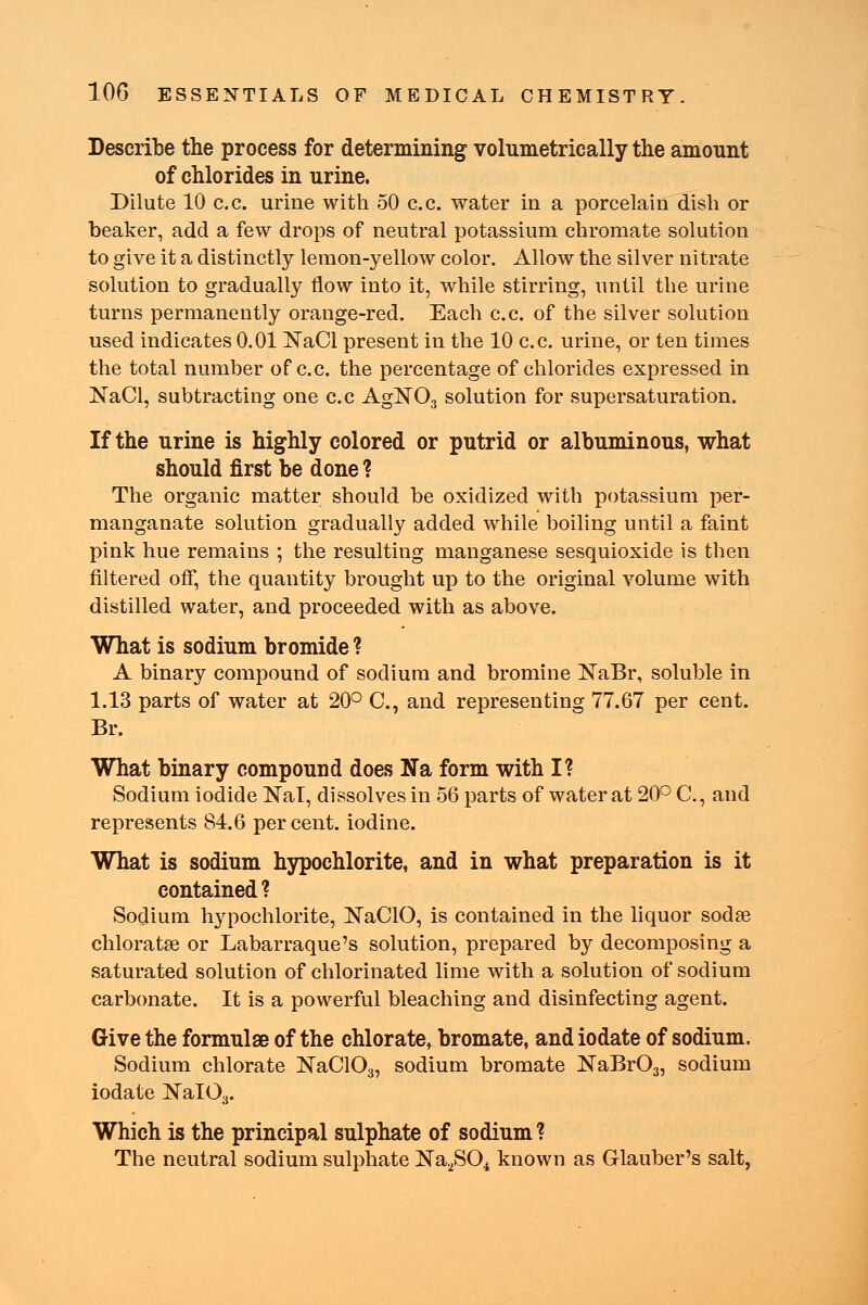 Describe the process for determining volumetrically the amount of chlorides in urine. Dilute 10 c.c. urine with 50 c.c. water in a porcelaiu dish or beaker, add a few drops of neutral potassium chromate solution to give it a distinctly lemon-yellow color. Allow the silver nitrate solution to gradually flow into it, while stirring, until the urine turns permanently orange-red. Each c.c. of the silver solution used indicates 0.01 NaCl present in the 10 c.c. urine, or ten times the total number of c.c. the percentage of chlorides expressed in NaCl, subtracting one c.c AgN03 solution for supersaturation. If the urine is highly colored or putrid or albuminous, what should first be done ? The organic matter should be oxidized with potassium per- manganate solution gradually added while boiling until a faint pink hue remains ; the resulting manganese sesquioxide is then filtered off, the quantity brought up to the original volume with distilled water, and proceeded with as above. What is sodium bromide ? A binary compound of sodium and bromine NaBr, soluble in 1.13 parts of water at 20° C, and representing 77.67 per cent. Br. What binary compound does Na form with I? Sodium iodide NaT, dissolves in 56 parts of water at 20° C, and represents 84.6 percent, iodine. What is sodium hypochlorite, and in what preparation is it contained ? Sodium hypochlorite, NaCIO, is contained in the liquor sodse chloratae or Labarraque's solution, prepared by decomposing a saturated solution of chlorinated lime with a solution of sodium carbonate. It is a powerful bleaching and disinfecting agent. Give the formulae of the chlorate, bromate, and iodate of sodium. Sodium chlorate ]N~aC103, sodium bromate NaBr03, sodium iodate NaI03. Which is the principal sulphate of sodium ? The neutral sodium sulphate Na2S04 known as Glauber's salt,