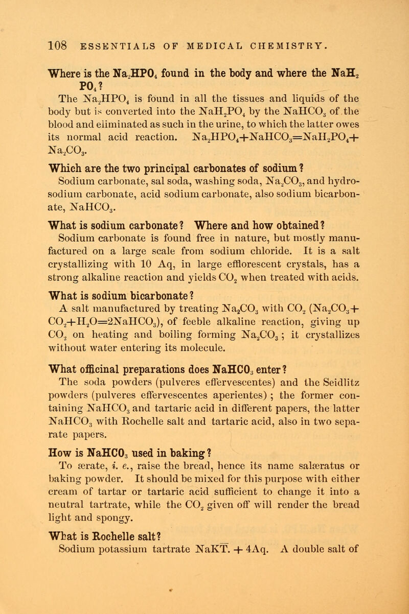 Where is the Na2HP04 found in the body and where the NaH2 P04? The Na2HP04 is found in all the tissues and liquids of the body but is converted into the NaH2P04 by the NaHC03 of the blood and eliminated as such in the urine, to which the latter owes its normal acid reaction. Na2HP04+NaHC03=KaH2P04+ Na2C03. Which are the two principal carbonates of sodium ? Sodium carbonate, sal soda, washing soda, Na2C03, and hydro- sodium carbonate, acid sodium carbonate, also sodium bicarbon- ate, NaHC03. What is sodium carbonate? Where and how obtained? Sodium carbonate is found free in nature, but mostly manu- factured on a large scale from sodium chloride. It is a salt crystallizing with 10 Aq, in large efflorescent crystals, has a strong alkaline reaction and yields C02 when treated with acids. What is sodium bicarbonate? A salt manufactured by treating Na2C03 with C02 (Na2C03-h C02+H20=2NaHC03), of feeble alkaline reaction, giving up C02 on heating and boiling forming Ka2C03; it crystallizes without water entering its molecule. What officinal preparations does NaHC03 enter ? The soda powders (pulveres effervescentes) and the Seidlitz powders (pulveres effervescentes aperientes) ; the former con- taining NaHC03 and tartaric acid in different papers, the latter NaHC03 with Rochelle salt and tartaric acid, also in two sepa- rate papers. How is NaHC03 used in baking ? To gerate, i. e., raise the bread, hence its name salseratus or baking powder. It should be mixed for this purpose with either cream of tartar or tartaric acid sufficient to change it into a neutral tartrate, while the C02 given off will render the bread light and spongy. What is Rochelle salt? Sodium potassium tartrate NaKT. -H 4Aq. A double salt of