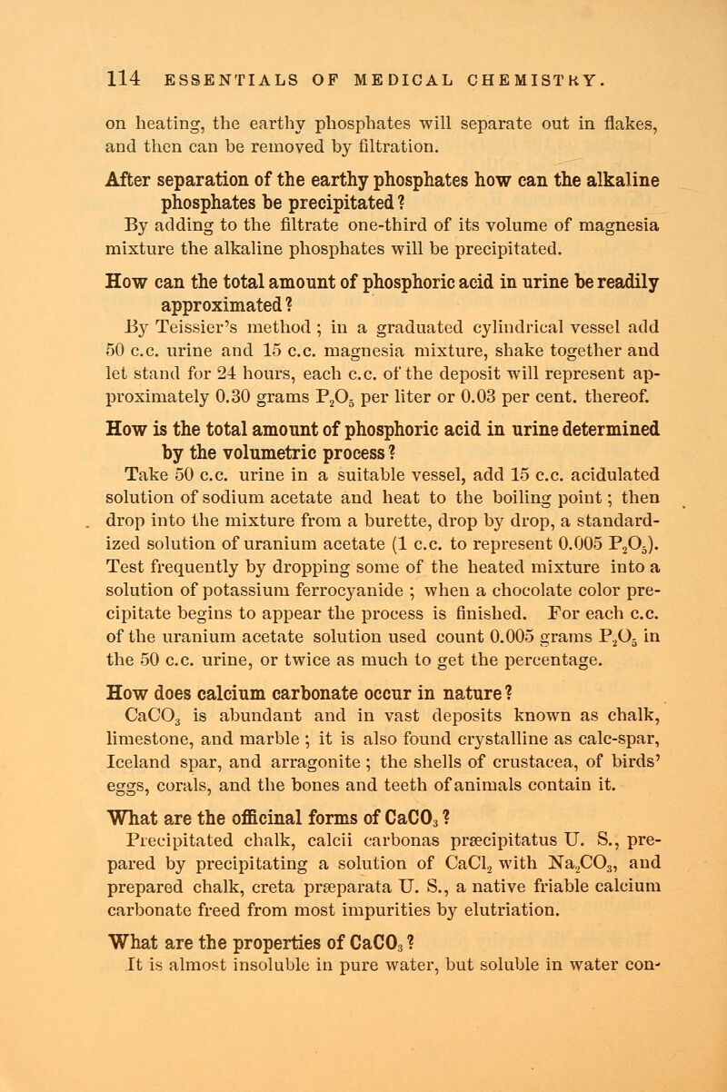 on heating, the earthy phosphates will separate out in flakes, and then can be removed by filtration. After separation of the earthy phosphates how can the alkaline phosphates be precipitated ? By adding to the filtrate one-third of its volume of magnesia mixture the alkaline phosphates will be precipitated. How can the total amount of phosphoric acid in urine be readily approximated ? By Teissier's method ; in a graduated cylindrical vessel add 50 c.c. urine and 15 c.c. magnesia mixture, shake together and let stand for 24 hours, each c.c. of the deposit will represent ap- proximately 0.30 grams P205 per liter or 0.03 per cent, thereof. How is the total amount of phosphoric acid in urine determined by the volumetric process ? Take 50 c.c. urine in a suitable vessel, add 15 c.c. acidulated solution of sodium acetate and heat to the boiling point; then drop into the mixture from a burette, drop by drop, a standard- ized solution of uranium acetate (1 c.c. to represent 0.005 P205). Test frequently by dropping some of the heated mixture into a solution of potassium ferrocyanide ; when a chocolate color pre- cipitate begins to appear the process is finished. For each c.c. of the uranium acetate solution used count 0.005 grams P205 in the 50 c.c. urine, or twice as much to get the percentage. How does calcium carbonate occur in nature ? CaC03 is abundant and in vast deposits known as chalk, limestone, and marble ; it is also found crystalline as calc-spar, Iceland spar, and arragonite ; the shells of Crustacea, of birds' eggs, corals, and the bones and teeth of animals contain it. What are the officinal forms of CaC03 ? Precipitated chalk, calcii carbonas prsecipitatus U. S., pre- pared by precipitating a solution of CaCl2 with Na2C03, and prepared chalk, creta prseparata U. S., a native friable calcium carbonate freed from most impurities by elutriation. What are the properties of CaC03 ? It is almost insoluble in pure water, but soluble in water con-