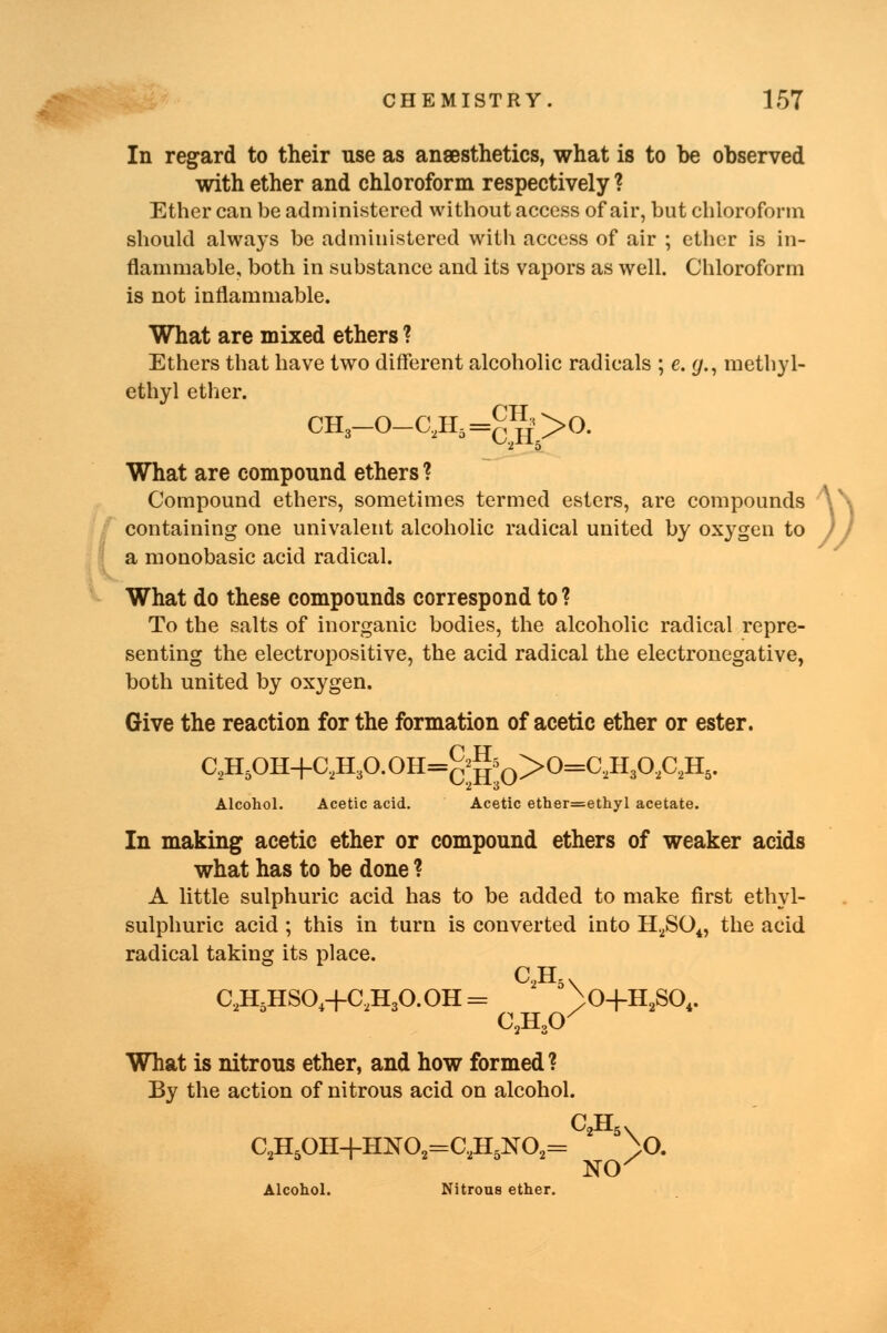 In regard to their use as anaesthetics, what is to be observed with ether and chloroform respectively ? Ether can be administered without access of air, but chloroform should always be administered with access of air ; ether is in- flammable, both in substance and its vapors as well. Chloroform is not inflammable. What are mixed ethers ? Ethers that have two different alcoholic radicals ; e. <j., methyl- ethyl ether. CH3-0-C2H5=^>0. What are compound ethers ? Compound ethers, sometimes termed esters, are compounds \\ containing one univalent alcoholic radical united by oxygen to )J a monobasic acid radical. What do these compounds correspond to? To the salts of inorganic bodies, the alcoholic radical repre- senting the electropositive, the acid radical the electronegative, both united by oxygen. Give the reaction for the formation of acetic ether or ester. C2H5OH+C2H3O.OH=g;A0>0=C,H30,C2H5. Alcohol. Acetic acid. Acetic ether=ethyl acetate. In making acetic ether or compound ethers of weaker acids what has to be done ? A little sulphuric acid has to be added to make first ethyl- sulphuric acid ; this in turn is converted into H2S04, the acid radical taking its place. C2H5HS04-fC2H3O.OH = 2 5^0+H2S04. C2H30X What is nitrous ether, and how formed? By the action of nitrous acid on alcohol. C TT C2H5OH+HN02=C2H5N02= ' 5^0. Alcohol. Nitrous ether.