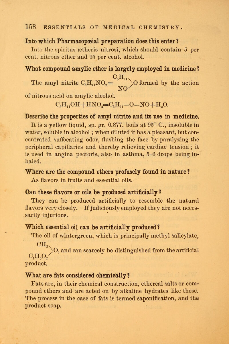 Into which Pharmacopceial preparation does this enter ? Into the spiritus eetheris nitrosi, which should contain 5 per cent, nitrous ether and 95 per cent, alcohol. What compound amylic ether is largely employed in medicine ? The amyl nitrite C=HnKO,= ;0 formed by the action of nitrous acid on am}dic alcohol. C5HnOH+HNO,=C5Hu-0-NO+H20. Describe the properties of amyl nitrite and its use in medicine. It is a yellow liquid, sp. gr. 0.877, boils at 95° C, insoluble in water, soluble in alcohol; when diluted it has a pleasant, but con- centrated suffocating odor, flushing the face by paralyzing the peripheral capillaries and thereby relieving cardiac tension; it is used in angina pectoris, also in asthma, 5-6 drops being in- haled. Where are the compound ethers profusely found in nature ? As flavors in fruits and essential oils. Can these flavors or oils be produced artificially ? They can be produced artificially to resemble the natural flavors very closely. If judiciously employed they are not neces- sarily injurious. Which essential oil can be artificially produced? The oil of wintergreen, which is principally methyl salicylate, CH3. ^O, and can scarcely be distinguished from the artificial C7H502 product. What are fats considered chemically ? Fats are, in their chemical construction, ethereal salts or com- pound ethers and are acted on by alkaline hydrates like these. The process in the case of fats is termed saponification, and the product soap.