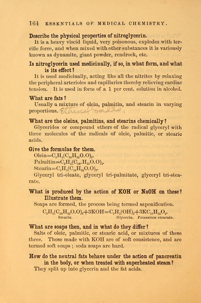 Describe the physical properties of nitroglycerin. It is a heavy viscid liquid, very poisonous, explodes with ter- rific force, and when mixed with other substances it is variously known as dynamite, giant powder, rendrock, etc. Is nitroglycerin used medicinally, if so, in what form, and what is its effect ? It is used medicinally, acting like all the nitrites by relaxing the peripheral arterioles and capillaries thereby relieving cardiac tension. It is used in form of a 1 per cent, solution in alcohol. What are fats ? Usually a mixture of olein, palmitin, and stearin in varying proportions. What are the oleins, palmitins, and stearins chemically ? Glycerides or compound ethers of the radical glyceryl with three molecules of the radicals of oleic, palmitic, or stearic acids. Give the formulas for them. 01ein=C3H5(C18H330.0)3. Palmitin=C3H5(C16.H310.0)3. Stearin=C3H3(C]8H350.0)s. Glyceryl tri-oleate, glyceryl tri-palmitate, glyceryl tri-stea- rate. What is produced by the action of KOH or NaOH on these? Illustrate them. Soaps are formed, the process being termed saponification. C3H5(C18H350.0)3+3KOH=C3H5(OH)3-f3KC18H350, Stearin. Glycerin. Potassium stearate. What are soaps then, and in what do they differ ? Salts of oleic, palmitic, or stearic acid, or mixtures of these three. Those made with KOH are of soft consistence, and are termed soft soaps ; soda soaps are hard. How do the neutral fats behave under the action of pancreatin in the body, or when treated with superheated steam? They split up into glycerin and the fat acids.