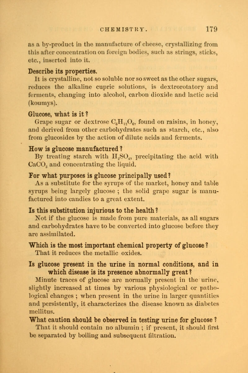 as a by-product in the manufacture of cheese, crystallizing from this after concentration on foreign bodies, such as strings, sticks, etc., inserted into it. Describe its properties. It is crystalline, not so soluble nor so sweet as the other sugars, reduces the alkaline cupric solutions, is dextrorotatory and ferments, changing into alcohol, carbon dioxide and lactic acid (koumys). Glucose, what is it ? Grape sugar or dextrose C6H1206, found on raisins, in honey, and derived from other carbohydrates such as starch, etc., also from glucosides by the action of dilute acids and ferments. How is glucose manufactured ? By treating starch with H2S04, precipitating the acid with CaC03 and concentrating the liquid. For what purposes is glucose principally used ? As a substitute for the syrups of the market, honey and table syrups being largely glucose ; the solid grape sugar is manu- factured into candies to a great extent. Is this substitution injurious to the health? Not if the glucose is made from pure materials, as all sugars and carbohydrates have to be converted into glucose before they are assimilated. Which is the most important chemical property of glucose ? That it reduces the metallic oxides. Is glucose present in the urine in normal conditions, and in which disease is its presence abnormally great ? Minute traces of glucose are normally present in the urine, slightly increased at times by various physiological or patho- logical changes ; when present in the urine in larger quantities and persistently, it characterizes the disease known as diabetes mellitus. What caution should be observed in testing urine for glucose ? That it should contain no albumin ; if present, it should first be separated by boiling and subsequent filtration.