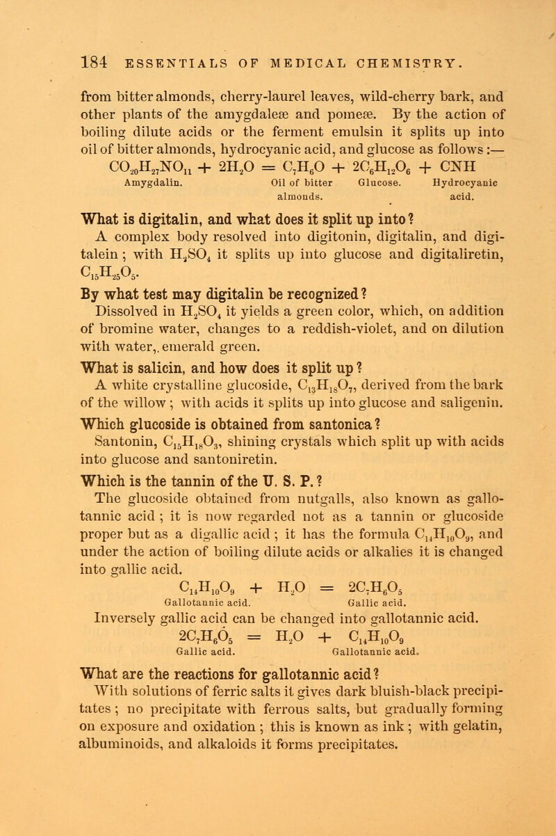 from bitter almonds, cherry-laurel leaves, wild-cherry bark, and other plants of the amygdalese and pomese. By the action of boiling dilute acids or the ferment emulsin it splits up into oil of bitter almonds, hydrocyanic acid, and glucose as follows:— CO20H27NOu + 2H20 = C7H60 -+- 2C6H1206 + CNH Amygdalin. Oil of bitter Glucose. Hydrocyanic almonds. acid. What is digitalin, and what does it split up into ? A complex body resolved into digitonin, digitalin, and digi- talein; with H2S04 it splits up into glucose and digitaliretin, C15H2505. By what test may digitalin be recognized? Dissolved in H2S04 it yields a green color, which, on addition of bromine water, changes to a reddish-violet, and on dilution with water,, emerald green. What is salicin, and how does it split up ? A white crystalline glucoside, C13H1807, derived from the bark of the willow ; with acids it splits up into glucose and saligenin. Which glucoside is obtained from santonica ? Santonin, C]5H1803, shining crystals which split up with acids into glucose and santoniretin. Which is the tannin of the U. S. P. ? The glucoside obtained from nutgalls, also known as gallo- tannic acid ; it is now regarded not as a tannin or glucoside proper but as a digallic acid ; it has the formula C14H]0O9, and under the action of boiling dilute acids or alkalies it is changed into gallic acid. CuH10O9 + H20 = 2C7H605 Gallotannic acid. Gallic acid. Inversely gallic acid can be changed into gallotannic acid. 2C7H665 = H20 + CuH10O9 Gallic acid. Gallotannic acido What are the reactions for gallotannic acid ? With solutions of ferric salts it gives dark bluish-black precipi- tates ; no precipitate with ferrous salts, but gradually forming on exposure and oxidation ; this is known as ink ; with gelatin, albuminoids, and alkaloids it forms precipitates.