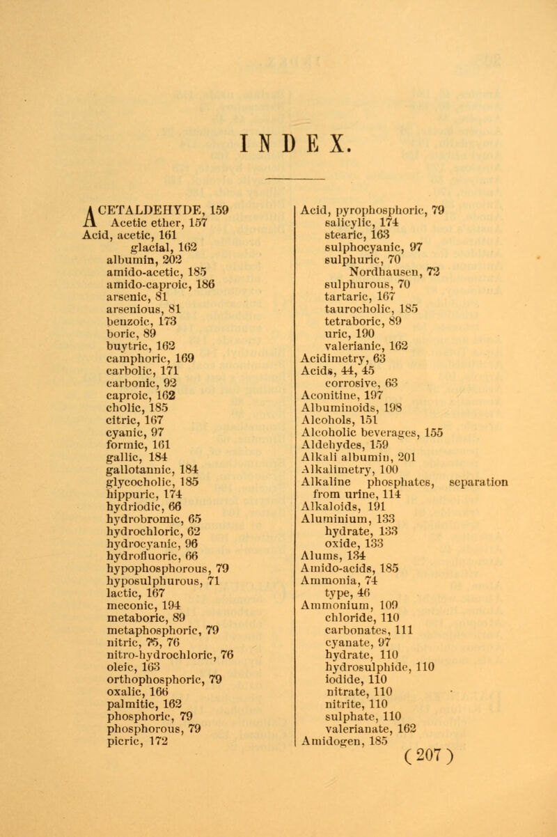 INDEX ACETALDEHYDE, 159 Acetic ether, 157 Acid, acetic, 161 glacial, 162 albumin, 202 amido-acetic, 185 amido-caproic, 186 arsenic, 81 arsenious, 81 beuzoic, 173 boric, 89 buy trie, 162 camphoric, 169 carbolic, 171 carbonic, 92 caproic, 162 cholic, 185 citric, 167 cyanic, 97 formic, 161 gallic, 184 gallotannic, 184 glycocholic, 185 hippuric, 174 hydriodic, 66 hydrobromic, 65 hydrochloric, 62 hydrocyanic, 96 hydrofluoric, 66 hypophosphorous, 79 hyposulphurous, 71 lactic, 167 meconic, 194 metaboric, 89 metaphosphorie, 79 nitric, 75, 76 nitro-hydrochloric, 76 oleic, 163 orthophosphoric, 79 oxalic, 166 palmitic, 162 phosphoric, 79 phosphorous, 79 picric, 172 Acid, pyrophosphate, 79 salicylic, 174 stearic, 163 sulphocyanic, 97 sulphuric, 70 Nordhausen, 72 sulphurous, 70 tartaric, 167 taurocholic, 185 tetraboric, 89 uric, 190 valerianic, 162 Acidimetry, 63 Acids, 44, 45 corrosive, 63 Aconitine, 197 Albuminoids, 198 Alcohols, 151 Alcoholic beverages, 155 Aldehydes, 159 Alkali albumin, 201 Alkalimetry, 100 Alkaline phosphates, separation from urine, 114 Alkaloids, 191 Aluminium, 133 hydrate, 133 oxide, 133 Alums, 134 Amido-acids, 185 Ammonia, 74 type, 46 Ammonium, 109 chloride, 110 carbonates, 111 cyan ate, 97 hydrate, 110 hydrosulphide, 110 iodide, 110 nitrate, 110 nitrite, 110 sulphate, 110 valerianate, 162 Amidogen, 185