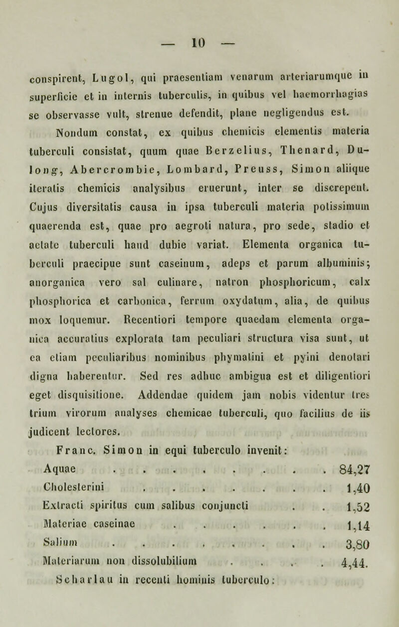 conspirent, Lugol, qui praesenliam venarum arteriarumque in superficie et in internis tuberculis, in quibus vel hacmonhagias se observasse vult, strenue defendit, plane negligendus est. Nondum constat, ex quibus cliemicis elementis materia tuberculi consistat, quum quae Berzelius, Thenard, D u- long, Abercrombie, Lombard, Preuss, Simon aliique itcratis chemicis analysibus eruerunt, inter se discrepent. Cujus diversitatis causa in ipsa tuberculi maleria polissimuni quaerenda est, quae pro aegroti natura, pro sede, stadio et aclate tuberculi haud dubie variat. Elementa organica lu- berculi praecipue sunt caseinum, adeps et parum albuminis; anorganica vero sal culinare, natron phosphoricum, calx phosphorica et carbonica, ferrum oxydatum, alia, de quihus mox loqucmur. Recentiori tempore quaedam elementa orga- nica accuratius explorala tam peculiari structura visa sunt, ut ea cliam pcculiaribus nominibus phymalini et pyini denolari digna haberentiir. Sed res adhuc ambigua est et diligenliori eget disquisilione. Addendae quidem jam nobis videnlur tres trium virorum analyses chemicae tuberculi, quo facilius de iis judicent leclores. Franc. Simon in equi luberculo invenit: Aquae 84,27 Cholesterini ....... 1,40 Exlracti spiritus cum salibus conjuncti . . 1,52 Materiae caseinae . . . . . . 1 14 Salium 3,80 Malcriurum non dissolubilium . . , . 4 44. Scharlau in recenli hominis luberculo: