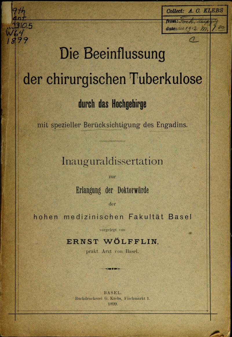 '& Collect: Ä. 0. KLEBS t 310.5 dcOe-.^-fJ'Z ?ft -^..; 1$?? <2~ Die Beeinflussung der chirurgischen Tuberkulose durch das Hochgebirge mit spezieller Berücksichtigung* des Engadins. Inauguraldissertation zur Erlangung der Doktorwürde der hohen medizinischen Fakultät Base vorgelegt von ERNST WÖLFFLIN, prakf. Arzt von 1'asel. BASEL. Bachdruckerei G. Krebs, Fiscbniarkl 1. 1899. /<Po