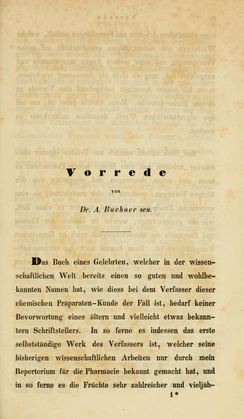 Vorrede von Dr. A. Buchner sen. Das Buch eines Gelehrten, welcher in der wissen- schaftlichen Welt bereits einen so guten und wohlbe- kannten Namen hat, wie diess bei dem Verfasser dieser chemischen Präparaten-Kunde der Fall ist, bedarf keiner Bevorwortung eines altern und vielleicht etwas bekann- tern Schriftstellers. In so ferne es indessen das erste selbstständige Werk des Verfassers ist, welcher seine bisherigen wissenschaftlichen Arbeiten nur durch mein Repertorium für die Pharmacie bekannt gemacht hat, und in so ferne es die Früchte sehr zahlreicher und vieljäh- 1*