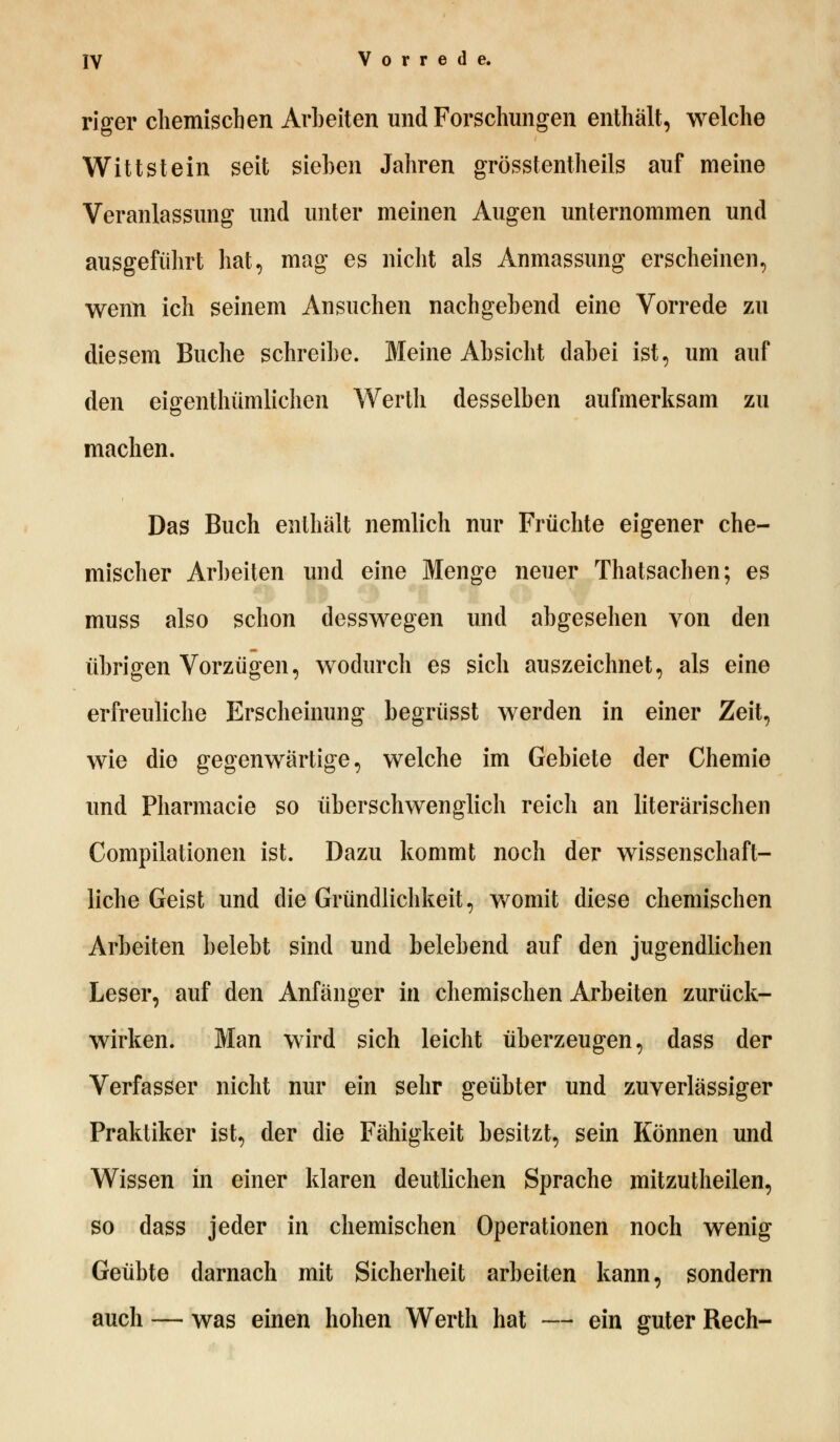 rio-er chemischen Arbeiten und Forschungen enthält, welche Wittstein seit sieben Jahren grösstenteils auf meine Veranlassung und unter meinen Augen unternommen und ausgeführt hat, mag es nicht als Anmassung erscheinen, wenn ich seinem Ansuchen nachgebend eine Vorrede zu diesem Buche schreibe. Meine Absicht dabei ist, um auf den eigenthümlichen Werth desselben aufmerksam zu machen. Das Buch enthält nemlich nur Früchte eigener che- mischer Arbeiten und eine Menge neuer Thatsachen; es muss also schon desswegen und abgesehen von den übrigen Vorzügen, wodurch es sich auszeichnet, als eine erfreuliche Erscheinung begrüsst werden in einer Zeit, wie die gegenwärtige, welche im Gebiete der Chemie und Pharmacie so überschwenglich reich an literarischen Compilationen ist. Dazu kommt noch der wissenschaft- liche Geist und die Gründlichkeit, womit diese chemischen Arbeiten belebt sind und belebend auf den jugendlichen Leser, auf den Anfänger in chemischen Arbeiten zurück- wirken. Man wird sich leicht überzeugen, dass der Verfasser nicht nur ein sehr geübter und zuverlässiger Praktiker ist, der die Fähigkeit besitzt, sein Können und Wissen in einer klaren deutlichen Sprache mitzutheilen, so dass jeder in chemischen Operationen noch wenig Geübte darnach mit Sicherheit arbeiten kann, sondern auch — was einen hohen Werth hat — ein guter Rech-