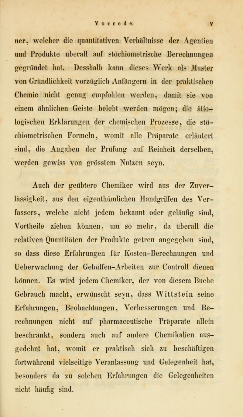 ner, welcher die quantitativen Verhältnisse der Agenden und Produkte überall auf stöchiometrische Berechnungen gegründet hat. Desshalb kann dieses Werk als Muster von Gründlichkeit vorzüglich Anfängern in der praktischen Chemie nicht genug empfohlen werden, damit sie von einem ähnlichen Geiste belebt werden mögen; die ätio- logischen Erklärungen der chemischen Prozesse, die stö- chiometrischen Formeln, womit alle Präparate erläutert sind, die Angaben der Prüfung auf Reinheit derselben, werden gewiss von grösstem Nutzen seyn. Auch der geübtere Chemiker wird aus der Zuver- lässigkeit, aus den eigentümlichen Handgriffen des Ver- fassers, welche nicht jedem bekannt oder geläufig sind, Vortheile ziehen können, um so mehr, da überall die relativen Quantitäten der Produkte getreu angegeben sind, so dass diese Erfahrungen für Kosten-Berechnungen und Ueberwachung der Gehülfen-Arbeiten zur Controll dienen können. Es wird jedem Chemiker, der von diesem Buche Gebrauch macht, erwünscht seyn, dass Witt st ein seine Erfahrungen, Beobachtungen, Verbesserungen und Be- rechnungen nicht auf pharmaceutische Präparate allein beschränkt, sondern auch auf andere Chemikalien aus- gedehnt hat, womit er praktisch sich zu beschäftigen fortwährend vielseitige Veranlassung und Gelegenheit hat, besonders da zu solchen Erfahrungen die Gelegenheiten nicht häufig sind.