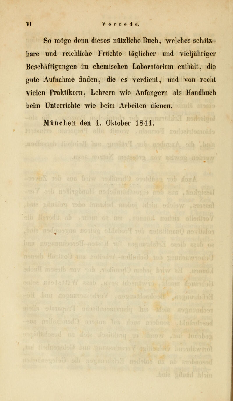 So möge denn dieses nützliche Buch, welches schätz- bare und reichliche Früchte täglicher und vieljähriger Beschäftigungen im chemischen Laboratorium enthält, die gute Aufnahme finden, die es verdient, und von recht vielen Praktikern, Lehrern wie Anfängern als Handbuch beim Unterrichte wie beim Arbeiten dienen. München den 4. Oktober 1844.